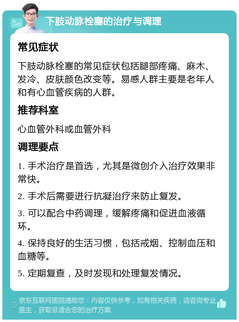 下肢动脉栓塞的治疗与调理 常见症状 下肢动脉栓塞的常见症状包括腿部疼痛、麻木、发冷、皮肤颜色改变等。易感人群主要是老年人和有心血管疾病的人群。 推荐科室 心血管外科或血管外科 调理要点 1. 手术治疗是首选，尤其是微创介入治疗效果非常快。 2. 手术后需要进行抗凝治疗来防止复发。 3. 可以配合中药调理，缓解疼痛和促进血液循环。 4. 保持良好的生活习惯，包括戒烟、控制血压和血糖等。 5. 定期复查，及时发现和处理复发情况。