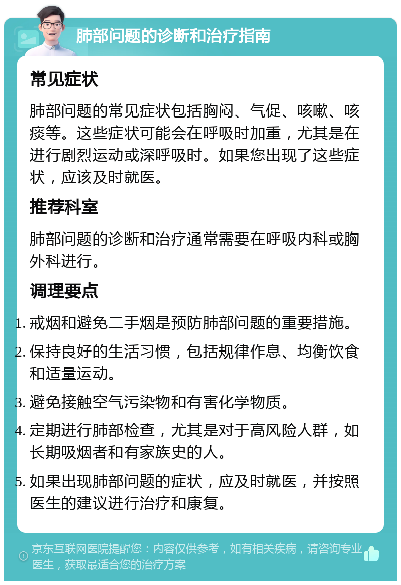 肺部问题的诊断和治疗指南 常见症状 肺部问题的常见症状包括胸闷、气促、咳嗽、咳痰等。这些症状可能会在呼吸时加重，尤其是在进行剧烈运动或深呼吸时。如果您出现了这些症状，应该及时就医。 推荐科室 肺部问题的诊断和治疗通常需要在呼吸内科或胸外科进行。 调理要点 戒烟和避免二手烟是预防肺部问题的重要措施。 保持良好的生活习惯，包括规律作息、均衡饮食和适量运动。 避免接触空气污染物和有害化学物质。 定期进行肺部检查，尤其是对于高风险人群，如长期吸烟者和有家族史的人。 如果出现肺部问题的症状，应及时就医，并按照医生的建议进行治疗和康复。