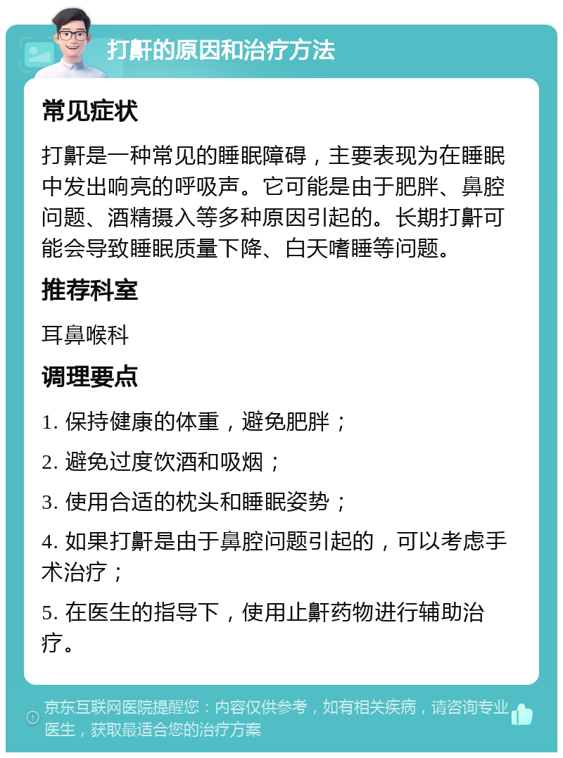 打鼾的原因和治疗方法 常见症状 打鼾是一种常见的睡眠障碍，主要表现为在睡眠中发出响亮的呼吸声。它可能是由于肥胖、鼻腔问题、酒精摄入等多种原因引起的。长期打鼾可能会导致睡眠质量下降、白天嗜睡等问题。 推荐科室 耳鼻喉科 调理要点 1. 保持健康的体重，避免肥胖； 2. 避免过度饮酒和吸烟； 3. 使用合适的枕头和睡眠姿势； 4. 如果打鼾是由于鼻腔问题引起的，可以考虑手术治疗； 5. 在医生的指导下，使用止鼾药物进行辅助治疗。