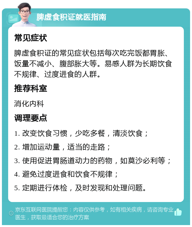 脾虚食积证就医指南 常见症状 脾虚食积证的常见症状包括每次吃完饭都胃胀、饭量不减小、腹部胀大等。易感人群为长期饮食不规律、过度进食的人群。 推荐科室 消化内科 调理要点 1. 改变饮食习惯，少吃多餐，清淡饮食； 2. 增加运动量，适当的走路； 3. 使用促进胃肠道动力的药物，如莫沙必利等； 4. 避免过度进食和饮食不规律； 5. 定期进行体检，及时发现和处理问题。