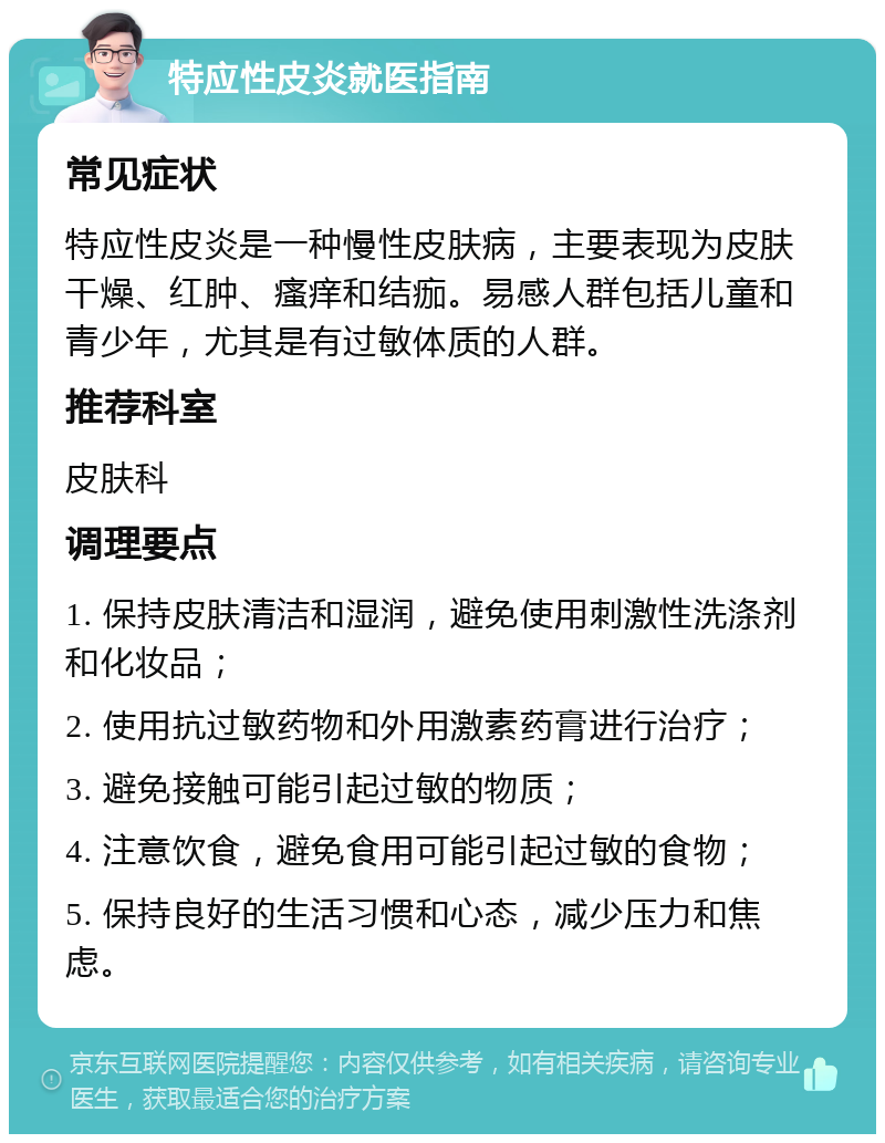 特应性皮炎就医指南 常见症状 特应性皮炎是一种慢性皮肤病，主要表现为皮肤干燥、红肿、瘙痒和结痂。易感人群包括儿童和青少年，尤其是有过敏体质的人群。 推荐科室 皮肤科 调理要点 1. 保持皮肤清洁和湿润，避免使用刺激性洗涤剂和化妆品； 2. 使用抗过敏药物和外用激素药膏进行治疗； 3. 避免接触可能引起过敏的物质； 4. 注意饮食，避免食用可能引起过敏的食物； 5. 保持良好的生活习惯和心态，减少压力和焦虑。