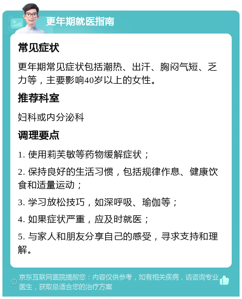 更年期就医指南 常见症状 更年期常见症状包括潮热、出汗、胸闷气短、乏力等，主要影响40岁以上的女性。 推荐科室 妇科或内分泌科 调理要点 1. 使用莉芙敏等药物缓解症状； 2. 保持良好的生活习惯，包括规律作息、健康饮食和适量运动； 3. 学习放松技巧，如深呼吸、瑜伽等； 4. 如果症状严重，应及时就医； 5. 与家人和朋友分享自己的感受，寻求支持和理解。