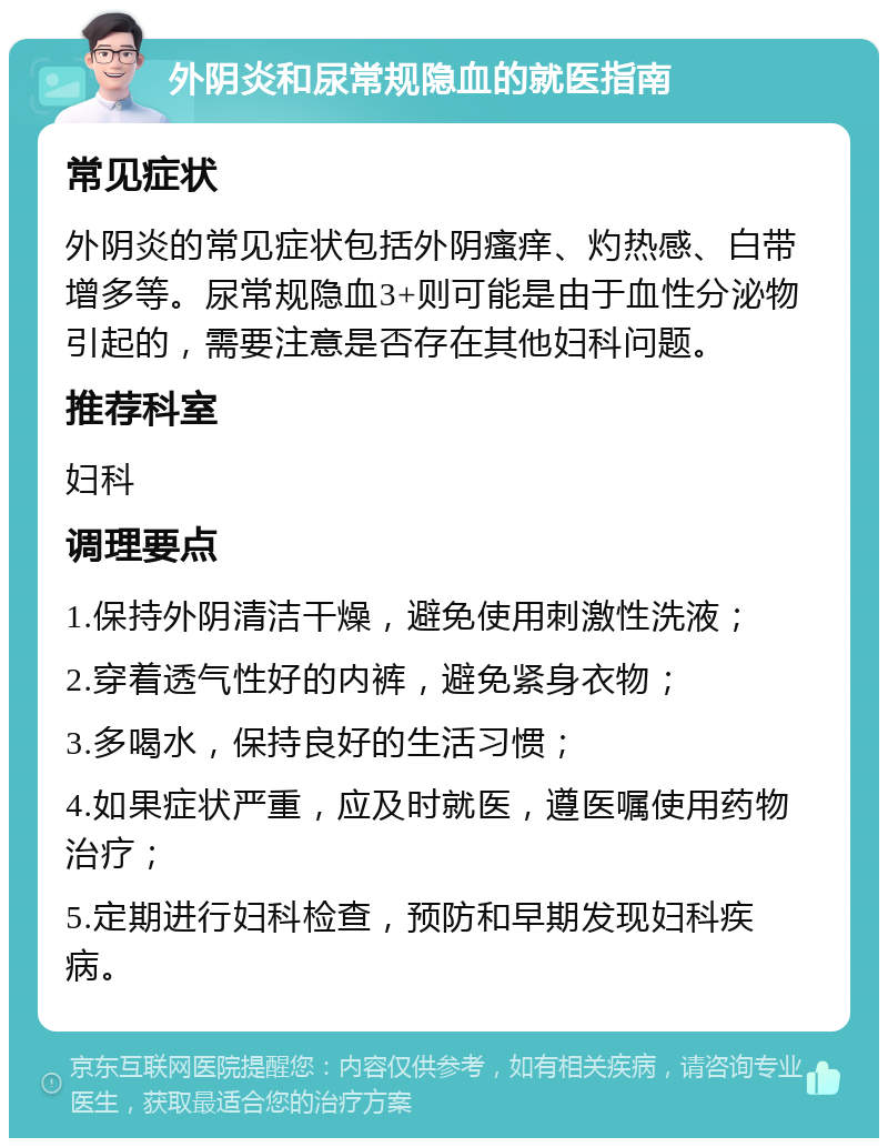 外阴炎和尿常规隐血的就医指南 常见症状 外阴炎的常见症状包括外阴瘙痒、灼热感、白带增多等。尿常规隐血3+则可能是由于血性分泌物引起的，需要注意是否存在其他妇科问题。 推荐科室 妇科 调理要点 1.保持外阴清洁干燥，避免使用刺激性洗液； 2.穿着透气性好的内裤，避免紧身衣物； 3.多喝水，保持良好的生活习惯； 4.如果症状严重，应及时就医，遵医嘱使用药物治疗； 5.定期进行妇科检查，预防和早期发现妇科疾病。