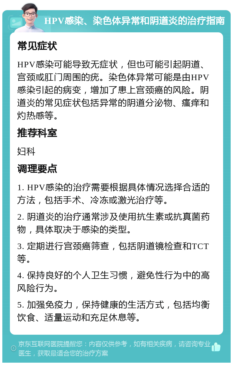 HPV感染、染色体异常和阴道炎的治疗指南 常见症状 HPV感染可能导致无症状，但也可能引起阴道、宫颈或肛门周围的疣。染色体异常可能是由HPV感染引起的病变，增加了患上宫颈癌的风险。阴道炎的常见症状包括异常的阴道分泌物、瘙痒和灼热感等。 推荐科室 妇科 调理要点 1. HPV感染的治疗需要根据具体情况选择合适的方法，包括手术、冷冻或激光治疗等。 2. 阴道炎的治疗通常涉及使用抗生素或抗真菌药物，具体取决于感染的类型。 3. 定期进行宫颈癌筛查，包括阴道镜检查和TCT等。 4. 保持良好的个人卫生习惯，避免性行为中的高风险行为。 5. 加强免疫力，保持健康的生活方式，包括均衡饮食、适量运动和充足休息等。