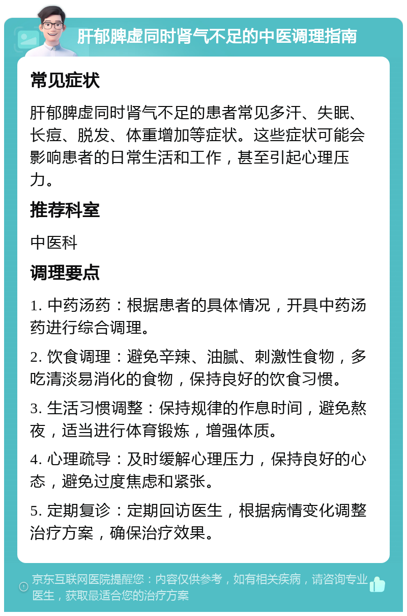 肝郁脾虚同时肾气不足的中医调理指南 常见症状 肝郁脾虚同时肾气不足的患者常见多汗、失眠、长痘、脱发、体重增加等症状。这些症状可能会影响患者的日常生活和工作，甚至引起心理压力。 推荐科室 中医科 调理要点 1. 中药汤药：根据患者的具体情况，开具中药汤药进行综合调理。 2. 饮食调理：避免辛辣、油腻、刺激性食物，多吃清淡易消化的食物，保持良好的饮食习惯。 3. 生活习惯调整：保持规律的作息时间，避免熬夜，适当进行体育锻炼，增强体质。 4. 心理疏导：及时缓解心理压力，保持良好的心态，避免过度焦虑和紧张。 5. 定期复诊：定期回访医生，根据病情变化调整治疗方案，确保治疗效果。