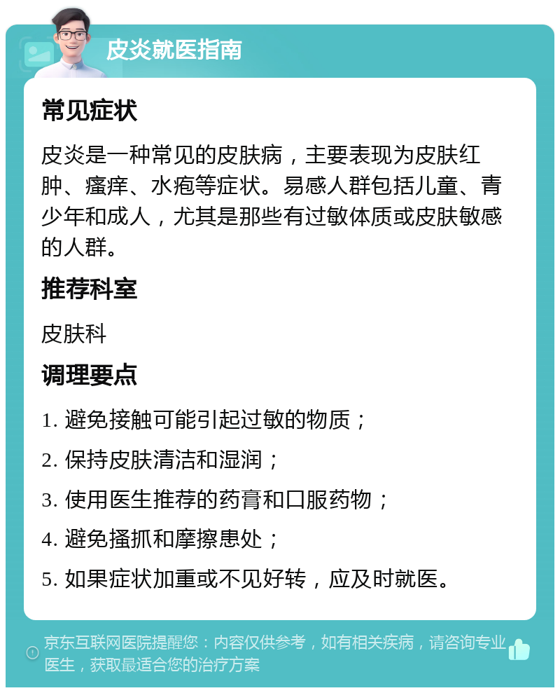 皮炎就医指南 常见症状 皮炎是一种常见的皮肤病，主要表现为皮肤红肿、瘙痒、水疱等症状。易感人群包括儿童、青少年和成人，尤其是那些有过敏体质或皮肤敏感的人群。 推荐科室 皮肤科 调理要点 1. 避免接触可能引起过敏的物质； 2. 保持皮肤清洁和湿润； 3. 使用医生推荐的药膏和口服药物； 4. 避免搔抓和摩擦患处； 5. 如果症状加重或不见好转，应及时就医。