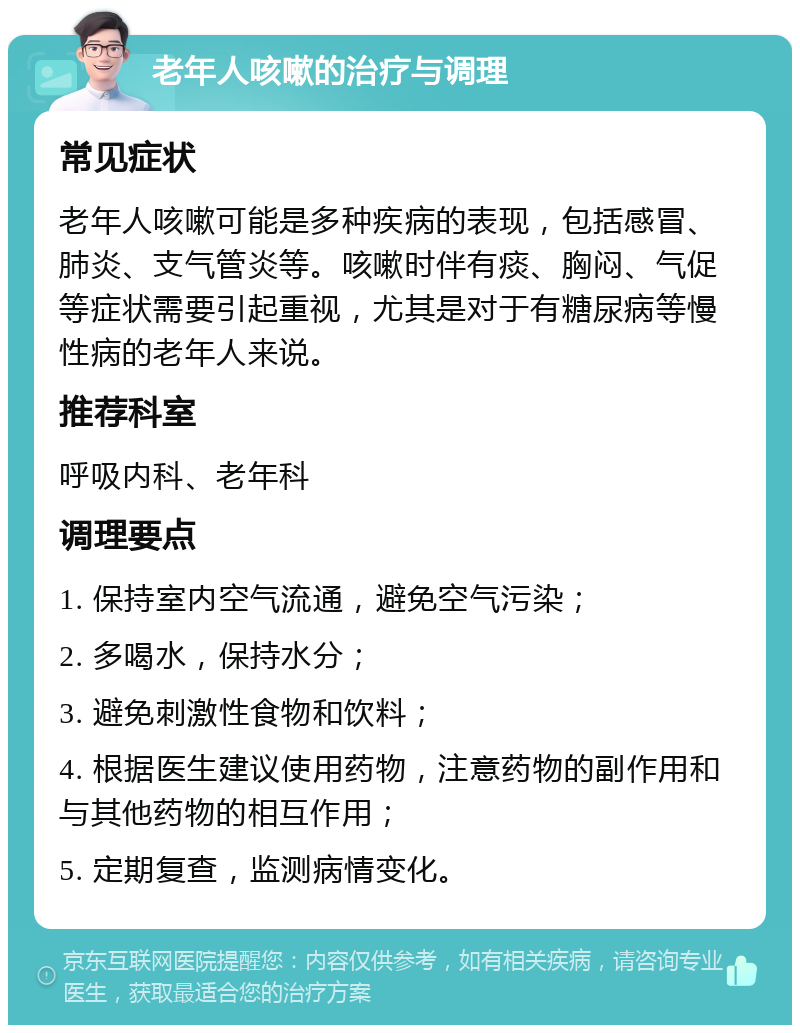 老年人咳嗽的治疗与调理 常见症状 老年人咳嗽可能是多种疾病的表现，包括感冒、肺炎、支气管炎等。咳嗽时伴有痰、胸闷、气促等症状需要引起重视，尤其是对于有糖尿病等慢性病的老年人来说。 推荐科室 呼吸内科、老年科 调理要点 1. 保持室内空气流通，避免空气污染； 2. 多喝水，保持水分； 3. 避免刺激性食物和饮料； 4. 根据医生建议使用药物，注意药物的副作用和与其他药物的相互作用； 5. 定期复查，监测病情变化。