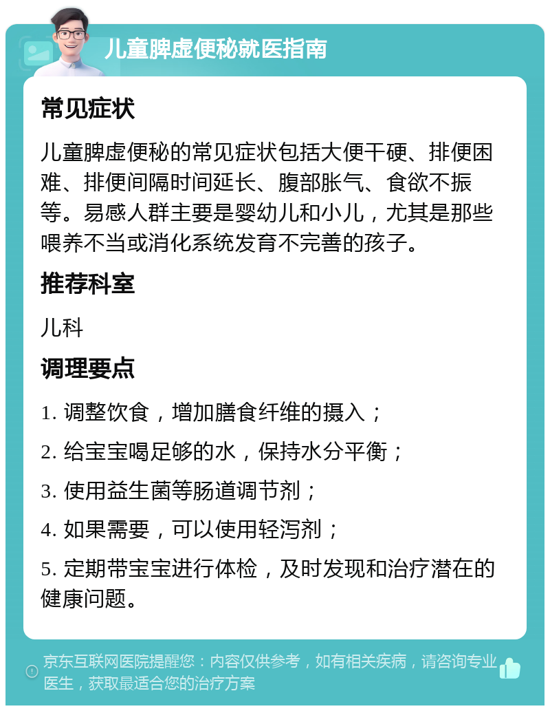 儿童脾虚便秘就医指南 常见症状 儿童脾虚便秘的常见症状包括大便干硬、排便困难、排便间隔时间延长、腹部胀气、食欲不振等。易感人群主要是婴幼儿和小儿，尤其是那些喂养不当或消化系统发育不完善的孩子。 推荐科室 儿科 调理要点 1. 调整饮食，增加膳食纤维的摄入； 2. 给宝宝喝足够的水，保持水分平衡； 3. 使用益生菌等肠道调节剂； 4. 如果需要，可以使用轻泻剂； 5. 定期带宝宝进行体检，及时发现和治疗潜在的健康问题。