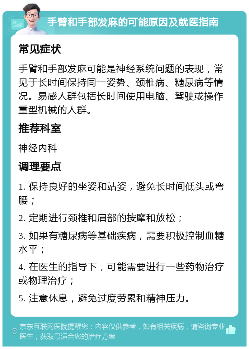 手臂和手部发麻的可能原因及就医指南 常见症状 手臂和手部发麻可能是神经系统问题的表现，常见于长时间保持同一姿势、颈椎病、糖尿病等情况。易感人群包括长时间使用电脑、驾驶或操作重型机械的人群。 推荐科室 神经内科 调理要点 1. 保持良好的坐姿和站姿，避免长时间低头或弯腰； 2. 定期进行颈椎和肩部的按摩和放松； 3. 如果有糖尿病等基础疾病，需要积极控制血糖水平； 4. 在医生的指导下，可能需要进行一些药物治疗或物理治疗； 5. 注意休息，避免过度劳累和精神压力。