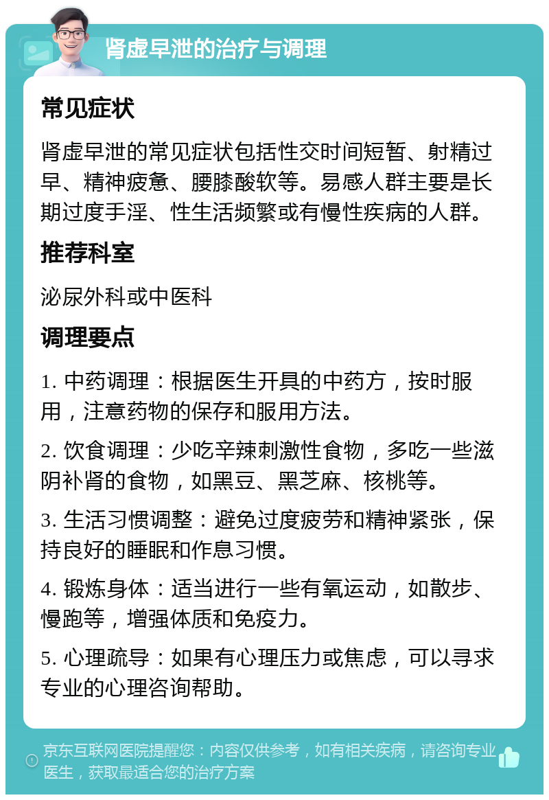 肾虚早泄的治疗与调理 常见症状 肾虚早泄的常见症状包括性交时间短暂、射精过早、精神疲惫、腰膝酸软等。易感人群主要是长期过度手淫、性生活频繁或有慢性疾病的人群。 推荐科室 泌尿外科或中医科 调理要点 1. 中药调理：根据医生开具的中药方，按时服用，注意药物的保存和服用方法。 2. 饮食调理：少吃辛辣刺激性食物，多吃一些滋阴补肾的食物，如黑豆、黑芝麻、核桃等。 3. 生活习惯调整：避免过度疲劳和精神紧张，保持良好的睡眠和作息习惯。 4. 锻炼身体：适当进行一些有氧运动，如散步、慢跑等，增强体质和免疫力。 5. 心理疏导：如果有心理压力或焦虑，可以寻求专业的心理咨询帮助。