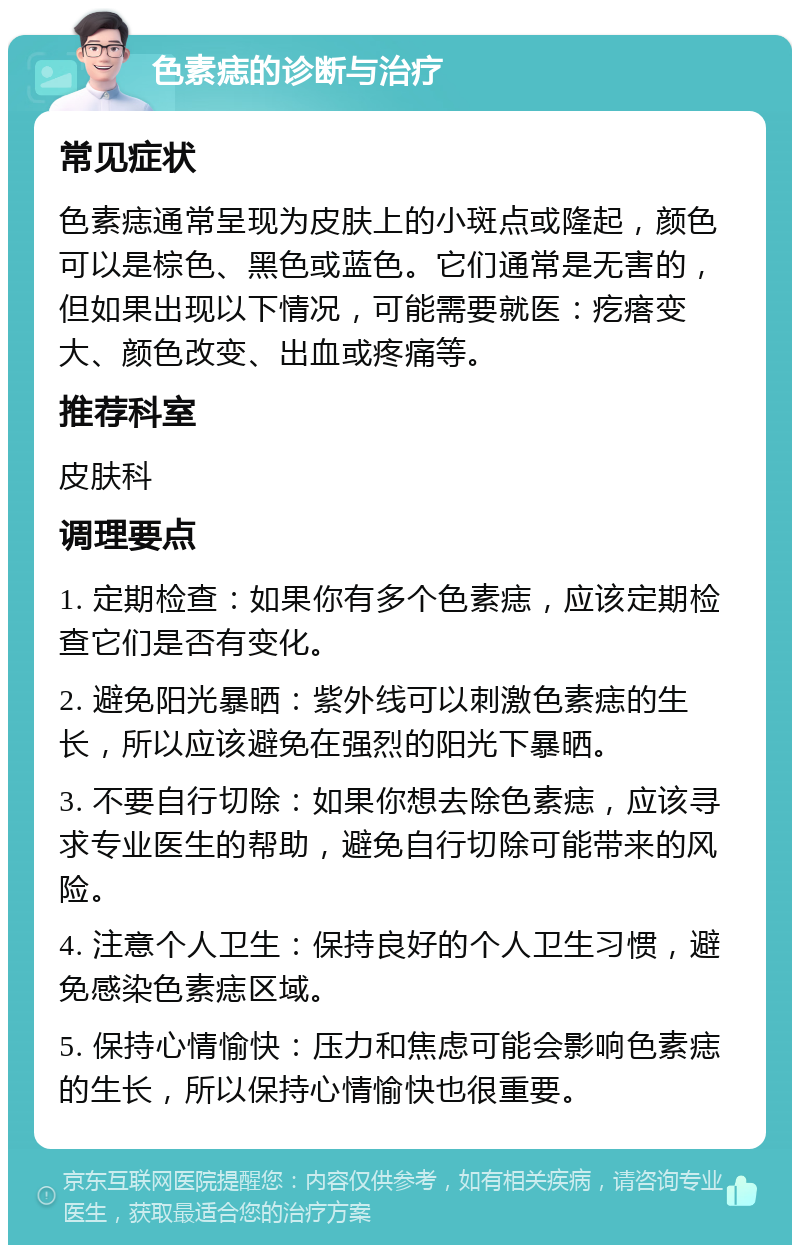 色素痣的诊断与治疗 常见症状 色素痣通常呈现为皮肤上的小斑点或隆起，颜色可以是棕色、黑色或蓝色。它们通常是无害的，但如果出现以下情况，可能需要就医：疙瘩变大、颜色改变、出血或疼痛等。 推荐科室 皮肤科 调理要点 1. 定期检查：如果你有多个色素痣，应该定期检查它们是否有变化。 2. 避免阳光暴晒：紫外线可以刺激色素痣的生长，所以应该避免在强烈的阳光下暴晒。 3. 不要自行切除：如果你想去除色素痣，应该寻求专业医生的帮助，避免自行切除可能带来的风险。 4. 注意个人卫生：保持良好的个人卫生习惯，避免感染色素痣区域。 5. 保持心情愉快：压力和焦虑可能会影响色素痣的生长，所以保持心情愉快也很重要。