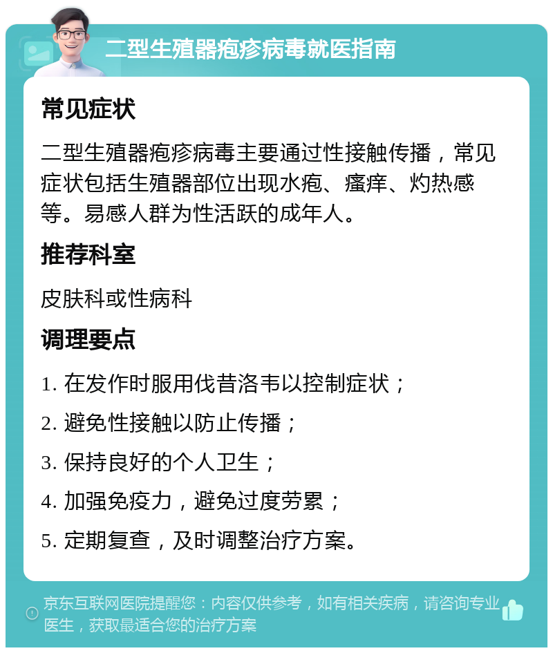 二型生殖器疱疹病毒就医指南 常见症状 二型生殖器疱疹病毒主要通过性接触传播，常见症状包括生殖器部位出现水疱、瘙痒、灼热感等。易感人群为性活跃的成年人。 推荐科室 皮肤科或性病科 调理要点 1. 在发作时服用伐昔洛韦以控制症状； 2. 避免性接触以防止传播； 3. 保持良好的个人卫生； 4. 加强免疫力，避免过度劳累； 5. 定期复查，及时调整治疗方案。