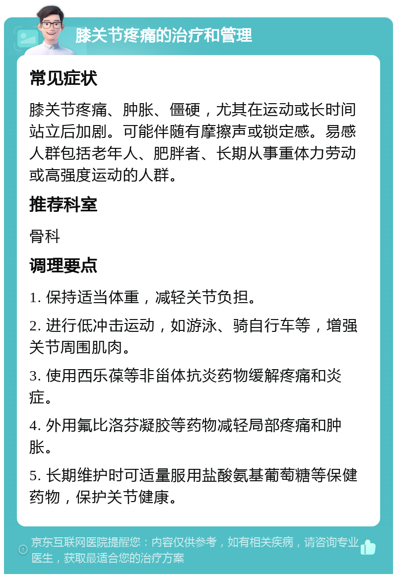 膝关节疼痛的治疗和管理 常见症状 膝关节疼痛、肿胀、僵硬，尤其在运动或长时间站立后加剧。可能伴随有摩擦声或锁定感。易感人群包括老年人、肥胖者、长期从事重体力劳动或高强度运动的人群。 推荐科室 骨科 调理要点 1. 保持适当体重，减轻关节负担。 2. 进行低冲击运动，如游泳、骑自行车等，增强关节周围肌肉。 3. 使用西乐葆等非甾体抗炎药物缓解疼痛和炎症。 4. 外用氟比洛芬凝胶等药物减轻局部疼痛和肿胀。 5. 长期维护时可适量服用盐酸氨基葡萄糖等保健药物，保护关节健康。