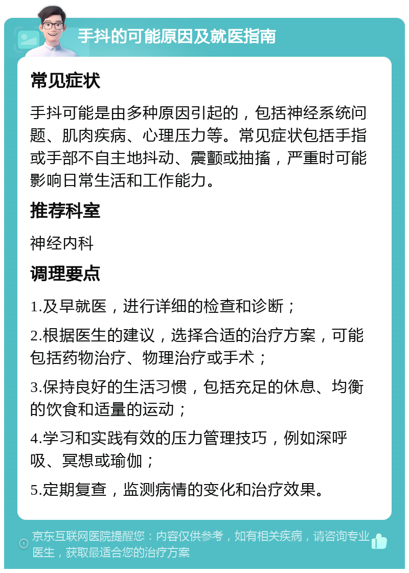 手抖的可能原因及就医指南 常见症状 手抖可能是由多种原因引起的，包括神经系统问题、肌肉疾病、心理压力等。常见症状包括手指或手部不自主地抖动、震颤或抽搐，严重时可能影响日常生活和工作能力。 推荐科室 神经内科 调理要点 1.及早就医，进行详细的检查和诊断； 2.根据医生的建议，选择合适的治疗方案，可能包括药物治疗、物理治疗或手术； 3.保持良好的生活习惯，包括充足的休息、均衡的饮食和适量的运动； 4.学习和实践有效的压力管理技巧，例如深呼吸、冥想或瑜伽； 5.定期复查，监测病情的变化和治疗效果。