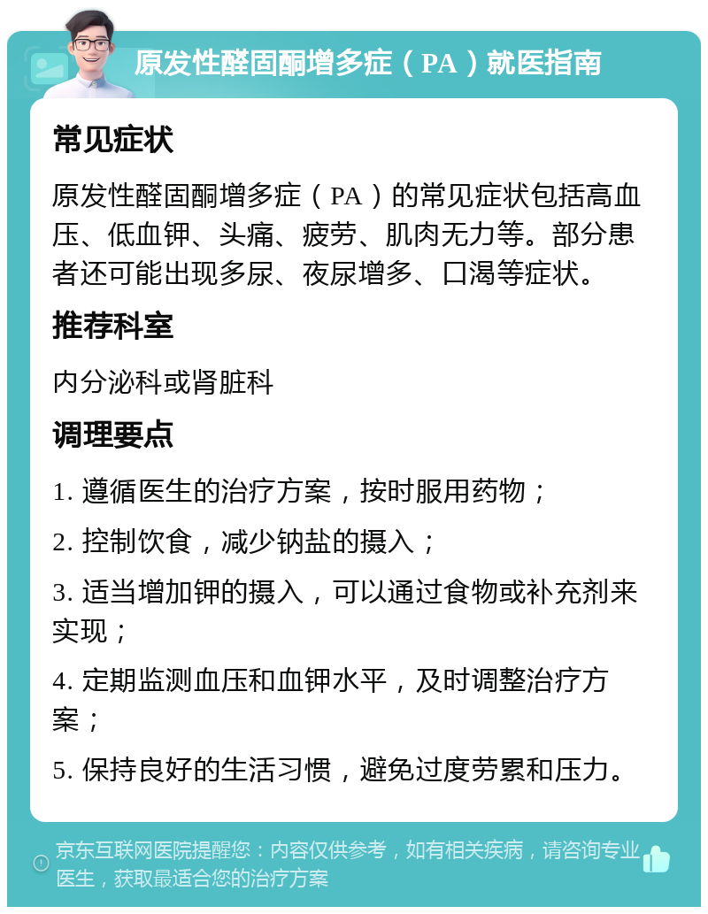 原发性醛固酮增多症（PA）就医指南 常见症状 原发性醛固酮增多症（PA）的常见症状包括高血压、低血钾、头痛、疲劳、肌肉无力等。部分患者还可能出现多尿、夜尿增多、口渴等症状。 推荐科室 内分泌科或肾脏科 调理要点 1. 遵循医生的治疗方案，按时服用药物； 2. 控制饮食，减少钠盐的摄入； 3. 适当增加钾的摄入，可以通过食物或补充剂来实现； 4. 定期监测血压和血钾水平，及时调整治疗方案； 5. 保持良好的生活习惯，避免过度劳累和压力。