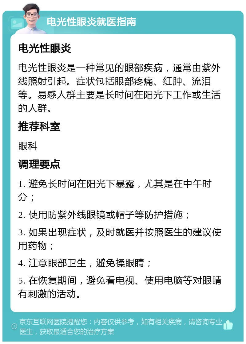 电光性眼炎就医指南 电光性眼炎 电光性眼炎是一种常见的眼部疾病，通常由紫外线照射引起。症状包括眼部疼痛、红肿、流泪等。易感人群主要是长时间在阳光下工作或生活的人群。 推荐科室 眼科 调理要点 1. 避免长时间在阳光下暴露，尤其是在中午时分； 2. 使用防紫外线眼镜或帽子等防护措施； 3. 如果出现症状，及时就医并按照医生的建议使用药物； 4. 注意眼部卫生，避免揉眼睛； 5. 在恢复期间，避免看电视、使用电脑等对眼睛有刺激的活动。