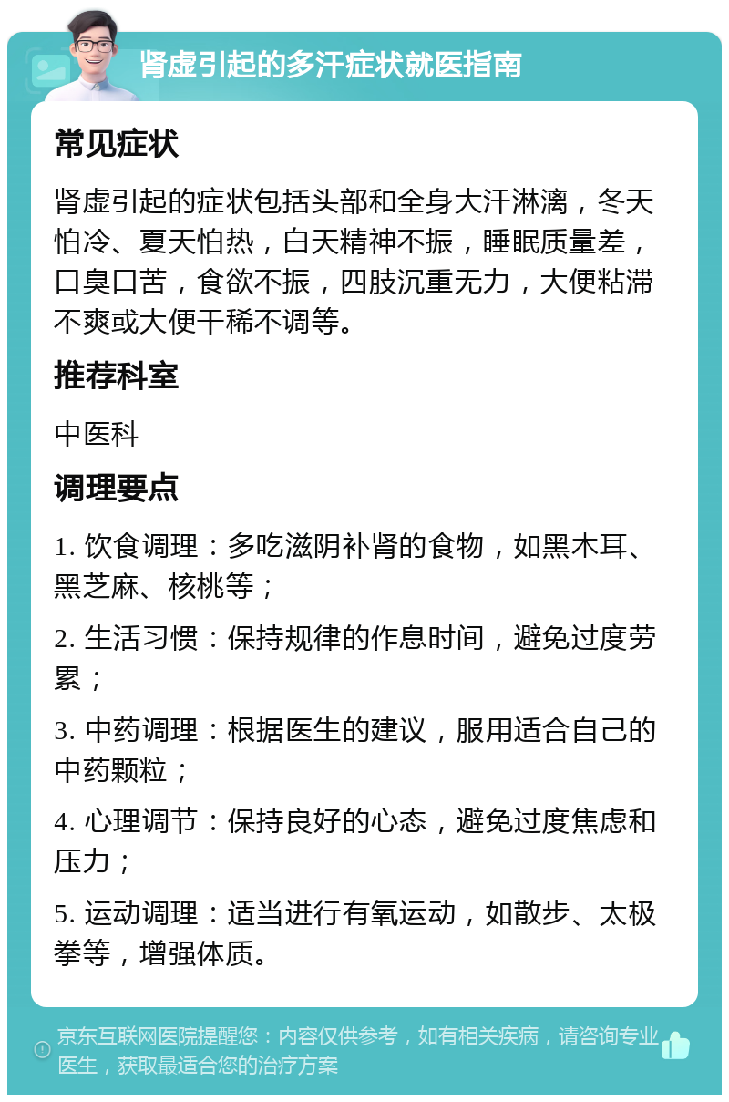 肾虚引起的多汗症状就医指南 常见症状 肾虚引起的症状包括头部和全身大汗淋漓，冬天怕冷、夏天怕热，白天精神不振，睡眠质量差，口臭口苦，食欲不振，四肢沉重无力，大便粘滞不爽或大便干稀不调等。 推荐科室 中医科 调理要点 1. 饮食调理：多吃滋阴补肾的食物，如黑木耳、黑芝麻、核桃等； 2. 生活习惯：保持规律的作息时间，避免过度劳累； 3. 中药调理：根据医生的建议，服用适合自己的中药颗粒； 4. 心理调节：保持良好的心态，避免过度焦虑和压力； 5. 运动调理：适当进行有氧运动，如散步、太极拳等，增强体质。