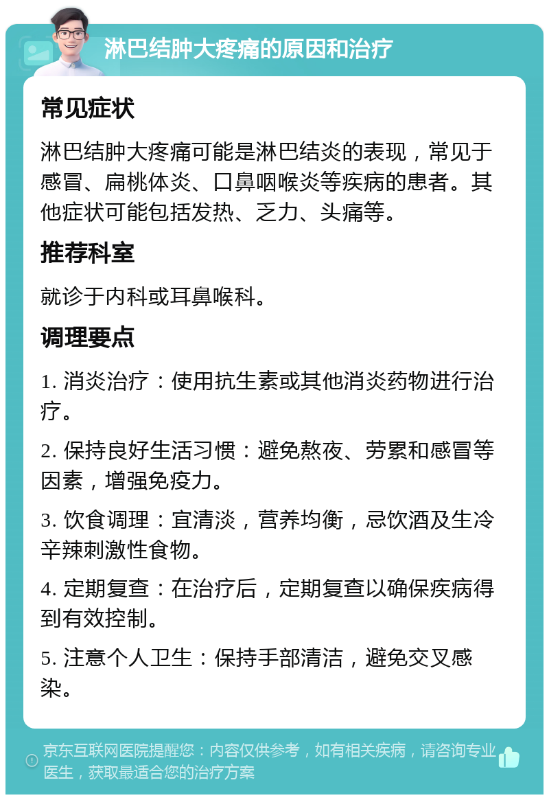 淋巴结肿大疼痛的原因和治疗 常见症状 淋巴结肿大疼痛可能是淋巴结炎的表现，常见于感冒、扁桃体炎、口鼻咽喉炎等疾病的患者。其他症状可能包括发热、乏力、头痛等。 推荐科室 就诊于内科或耳鼻喉科。 调理要点 1. 消炎治疗：使用抗生素或其他消炎药物进行治疗。 2. 保持良好生活习惯：避免熬夜、劳累和感冒等因素，增强免疫力。 3. 饮食调理：宜清淡，营养均衡，忌饮酒及生冷辛辣刺激性食物。 4. 定期复查：在治疗后，定期复查以确保疾病得到有效控制。 5. 注意个人卫生：保持手部清洁，避免交叉感染。