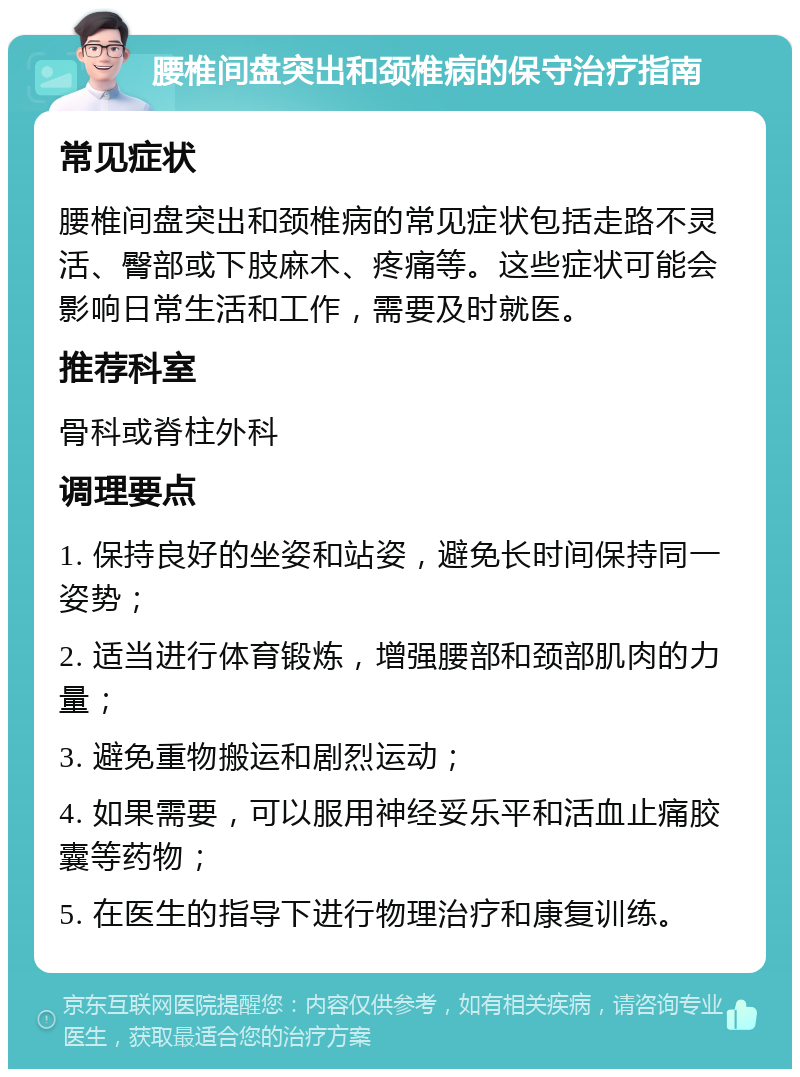 腰椎间盘突出和颈椎病的保守治疗指南 常见症状 腰椎间盘突出和颈椎病的常见症状包括走路不灵活、臀部或下肢麻木、疼痛等。这些症状可能会影响日常生活和工作，需要及时就医。 推荐科室 骨科或脊柱外科 调理要点 1. 保持良好的坐姿和站姿，避免长时间保持同一姿势； 2. 适当进行体育锻炼，增强腰部和颈部肌肉的力量； 3. 避免重物搬运和剧烈运动； 4. 如果需要，可以服用神经妥乐平和活血止痛胶囊等药物； 5. 在医生的指导下进行物理治疗和康复训练。