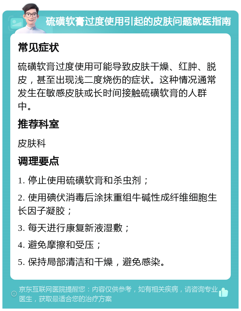 硫磺软膏过度使用引起的皮肤问题就医指南 常见症状 硫磺软膏过度使用可能导致皮肤干燥、红肿、脱皮，甚至出现浅二度烧伤的症状。这种情况通常发生在敏感皮肤或长时间接触硫磺软膏的人群中。 推荐科室 皮肤科 调理要点 1. 停止使用硫磺软膏和杀虫剂； 2. 使用碘伏消毒后涂抹重组牛碱性成纤维细胞生长因子凝胶； 3. 每天进行康复新液湿敷； 4. 避免摩擦和受压； 5. 保持局部清洁和干燥，避免感染。