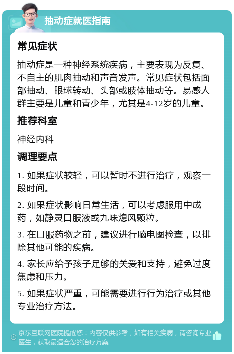 抽动症就医指南 常见症状 抽动症是一种神经系统疾病，主要表现为反复、不自主的肌肉抽动和声音发声。常见症状包括面部抽动、眼球转动、头部或肢体抽动等。易感人群主要是儿童和青少年，尤其是4-12岁的儿童。 推荐科室 神经内科 调理要点 1. 如果症状较轻，可以暂时不进行治疗，观察一段时间。 2. 如果症状影响日常生活，可以考虑服用中成药，如静灵口服液或九味熄风颗粒。 3. 在口服药物之前，建议进行脑电图检查，以排除其他可能的疾病。 4. 家长应给予孩子足够的关爱和支持，避免过度焦虑和压力。 5. 如果症状严重，可能需要进行行为治疗或其他专业治疗方法。