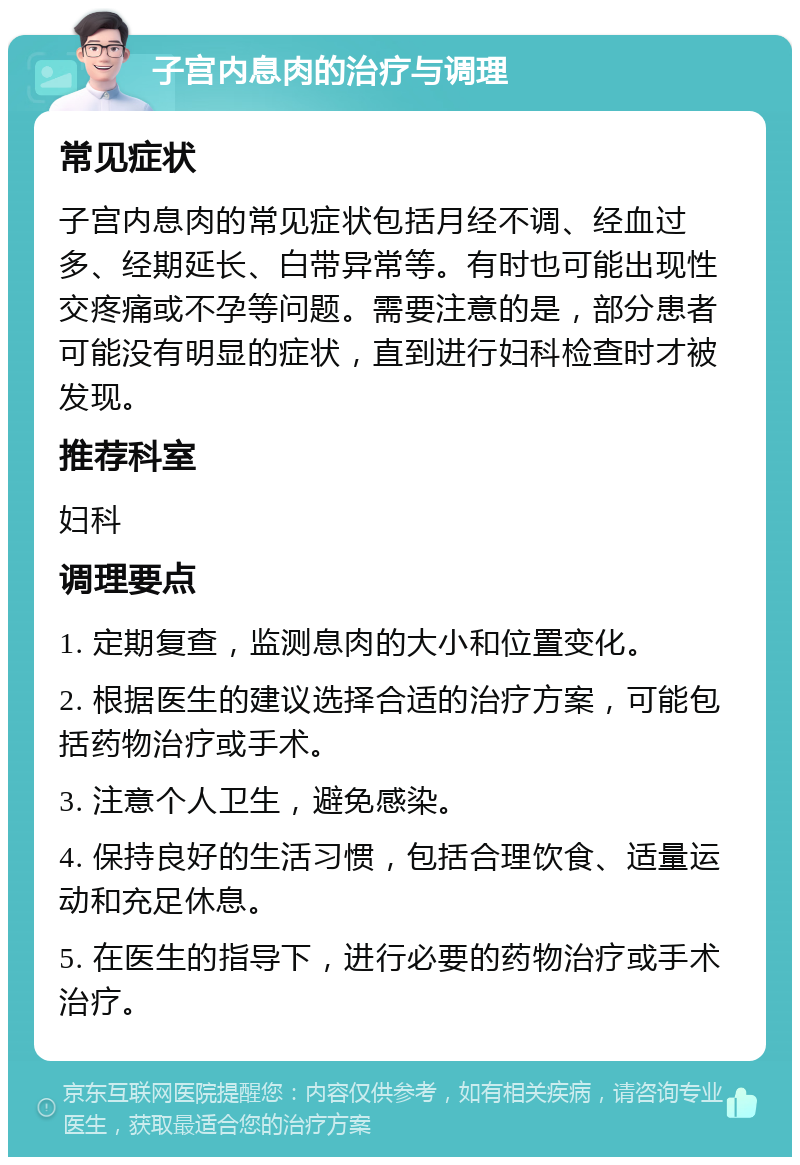 子宫内息肉的治疗与调理 常见症状 子宫内息肉的常见症状包括月经不调、经血过多、经期延长、白带异常等。有时也可能出现性交疼痛或不孕等问题。需要注意的是，部分患者可能没有明显的症状，直到进行妇科检查时才被发现。 推荐科室 妇科 调理要点 1. 定期复查，监测息肉的大小和位置变化。 2. 根据医生的建议选择合适的治疗方案，可能包括药物治疗或手术。 3. 注意个人卫生，避免感染。 4. 保持良好的生活习惯，包括合理饮食、适量运动和充足休息。 5. 在医生的指导下，进行必要的药物治疗或手术治疗。