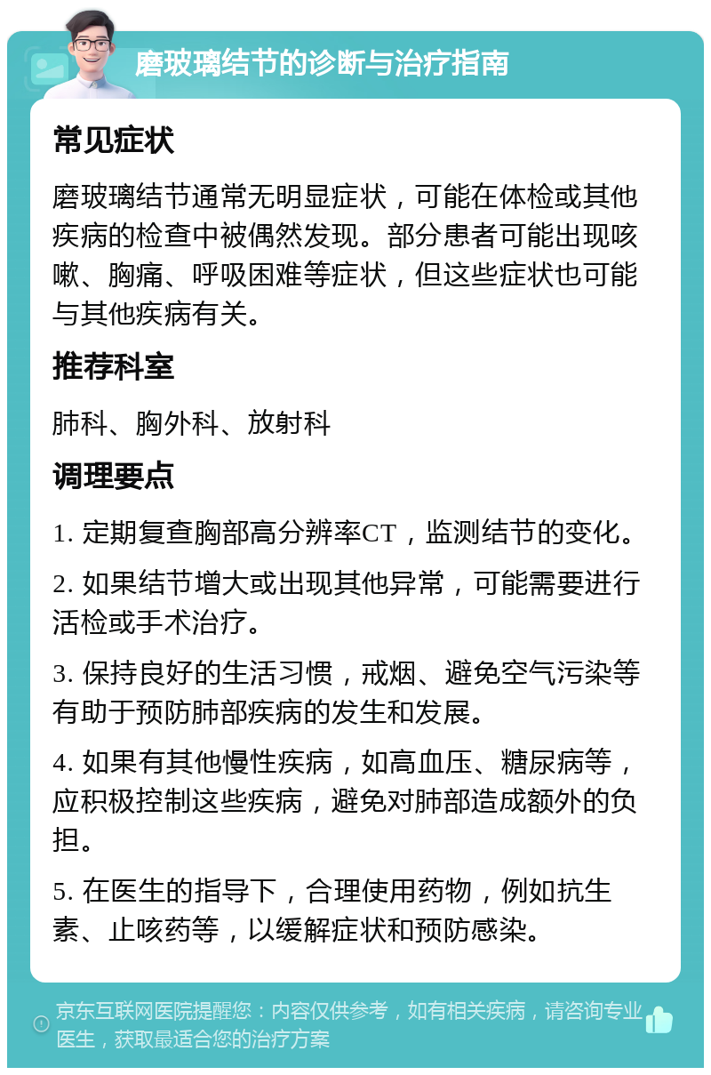 磨玻璃结节的诊断与治疗指南 常见症状 磨玻璃结节通常无明显症状，可能在体检或其他疾病的检查中被偶然发现。部分患者可能出现咳嗽、胸痛、呼吸困难等症状，但这些症状也可能与其他疾病有关。 推荐科室 肺科、胸外科、放射科 调理要点 1. 定期复查胸部高分辨率CT，监测结节的变化。 2. 如果结节增大或出现其他异常，可能需要进行活检或手术治疗。 3. 保持良好的生活习惯，戒烟、避免空气污染等有助于预防肺部疾病的发生和发展。 4. 如果有其他慢性疾病，如高血压、糖尿病等，应积极控制这些疾病，避免对肺部造成额外的负担。 5. 在医生的指导下，合理使用药物，例如抗生素、止咳药等，以缓解症状和预防感染。