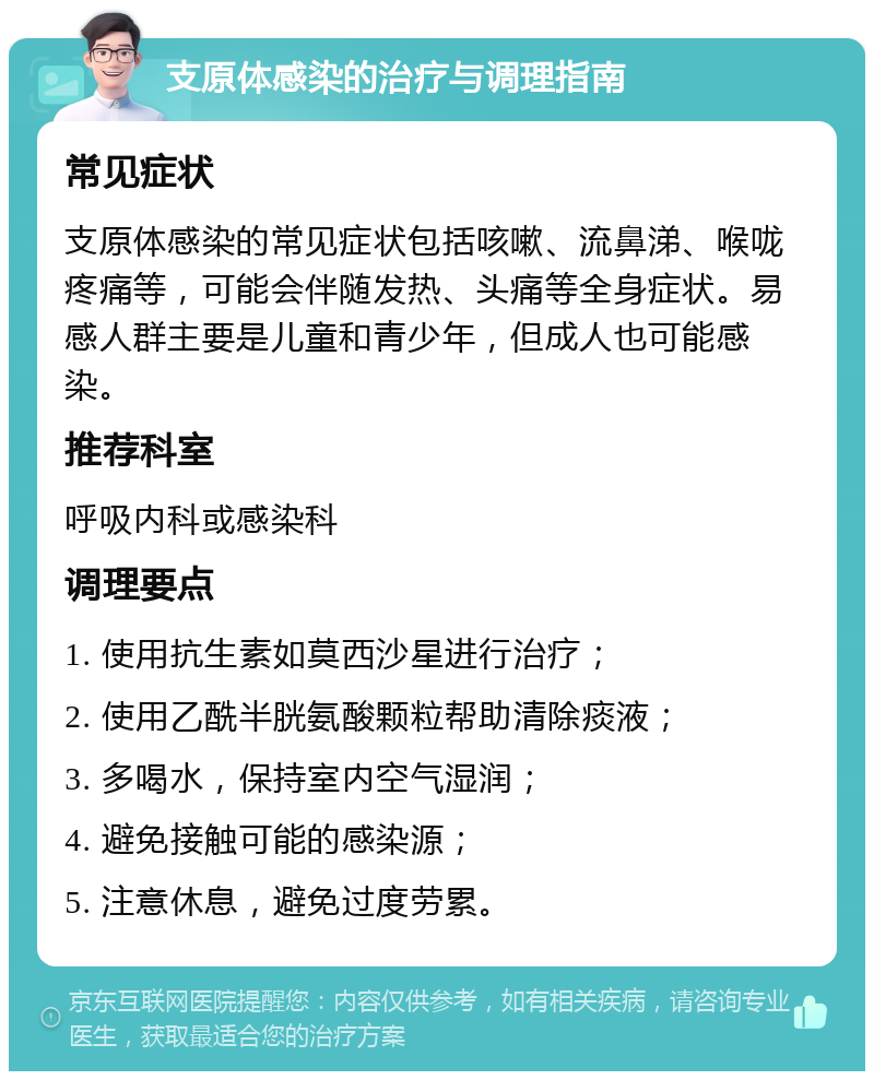 支原体感染的治疗与调理指南 常见症状 支原体感染的常见症状包括咳嗽、流鼻涕、喉咙疼痛等，可能会伴随发热、头痛等全身症状。易感人群主要是儿童和青少年，但成人也可能感染。 推荐科室 呼吸内科或感染科 调理要点 1. 使用抗生素如莫西沙星进行治疗； 2. 使用乙酰半胱氨酸颗粒帮助清除痰液； 3. 多喝水，保持室内空气湿润； 4. 避免接触可能的感染源； 5. 注意休息，避免过度劳累。