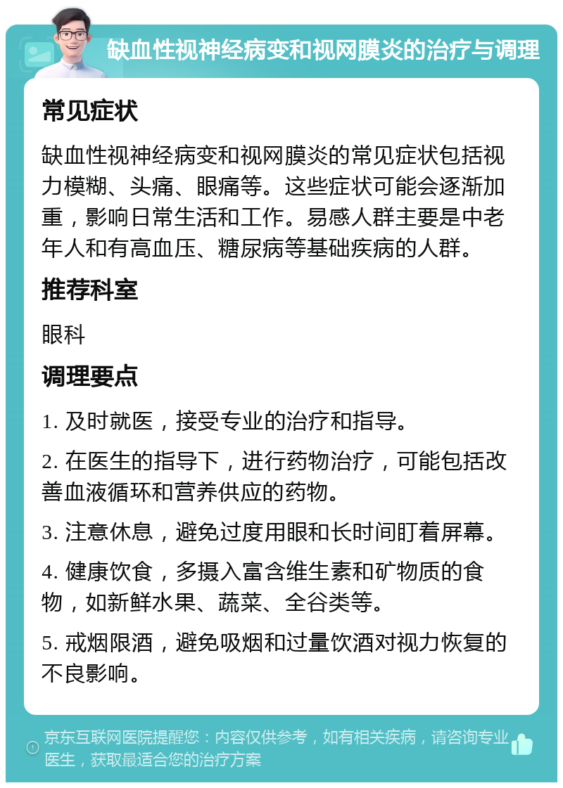 缺血性视神经病变和视网膜炎的治疗与调理 常见症状 缺血性视神经病变和视网膜炎的常见症状包括视力模糊、头痛、眼痛等。这些症状可能会逐渐加重，影响日常生活和工作。易感人群主要是中老年人和有高血压、糖尿病等基础疾病的人群。 推荐科室 眼科 调理要点 1. 及时就医，接受专业的治疗和指导。 2. 在医生的指导下，进行药物治疗，可能包括改善血液循环和营养供应的药物。 3. 注意休息，避免过度用眼和长时间盯着屏幕。 4. 健康饮食，多摄入富含维生素和矿物质的食物，如新鲜水果、蔬菜、全谷类等。 5. 戒烟限酒，避免吸烟和过量饮酒对视力恢复的不良影响。