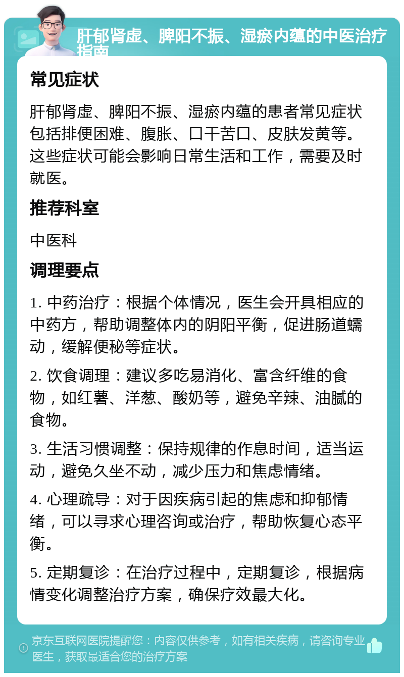 肝郁肾虚、脾阳不振、湿瘀内蕴的中医治疗指南 常见症状 肝郁肾虚、脾阳不振、湿瘀内蕴的患者常见症状包括排便困难、腹胀、口干苦口、皮肤发黄等。这些症状可能会影响日常生活和工作，需要及时就医。 推荐科室 中医科 调理要点 1. 中药治疗：根据个体情况，医生会开具相应的中药方，帮助调整体内的阴阳平衡，促进肠道蠕动，缓解便秘等症状。 2. 饮食调理：建议多吃易消化、富含纤维的食物，如红薯、洋葱、酸奶等，避免辛辣、油腻的食物。 3. 生活习惯调整：保持规律的作息时间，适当运动，避免久坐不动，减少压力和焦虑情绪。 4. 心理疏导：对于因疾病引起的焦虑和抑郁情绪，可以寻求心理咨询或治疗，帮助恢复心态平衡。 5. 定期复诊：在治疗过程中，定期复诊，根据病情变化调整治疗方案，确保疗效最大化。