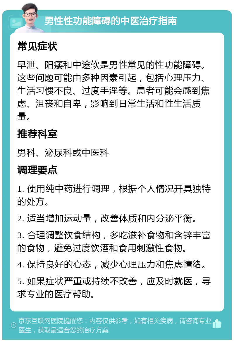 男性性功能障碍的中医治疗指南 常见症状 早泄、阳痿和中途软是男性常见的性功能障碍。这些问题可能由多种因素引起，包括心理压力、生活习惯不良、过度手淫等。患者可能会感到焦虑、沮丧和自卑，影响到日常生活和性生活质量。 推荐科室 男科、泌尿科或中医科 调理要点 1. 使用纯中药进行调理，根据个人情况开具独特的处方。 2. 适当增加运动量，改善体质和内分泌平衡。 3. 合理调整饮食结构，多吃滋补食物和含锌丰富的食物，避免过度饮酒和食用刺激性食物。 4. 保持良好的心态，减少心理压力和焦虑情绪。 5. 如果症状严重或持续不改善，应及时就医，寻求专业的医疗帮助。