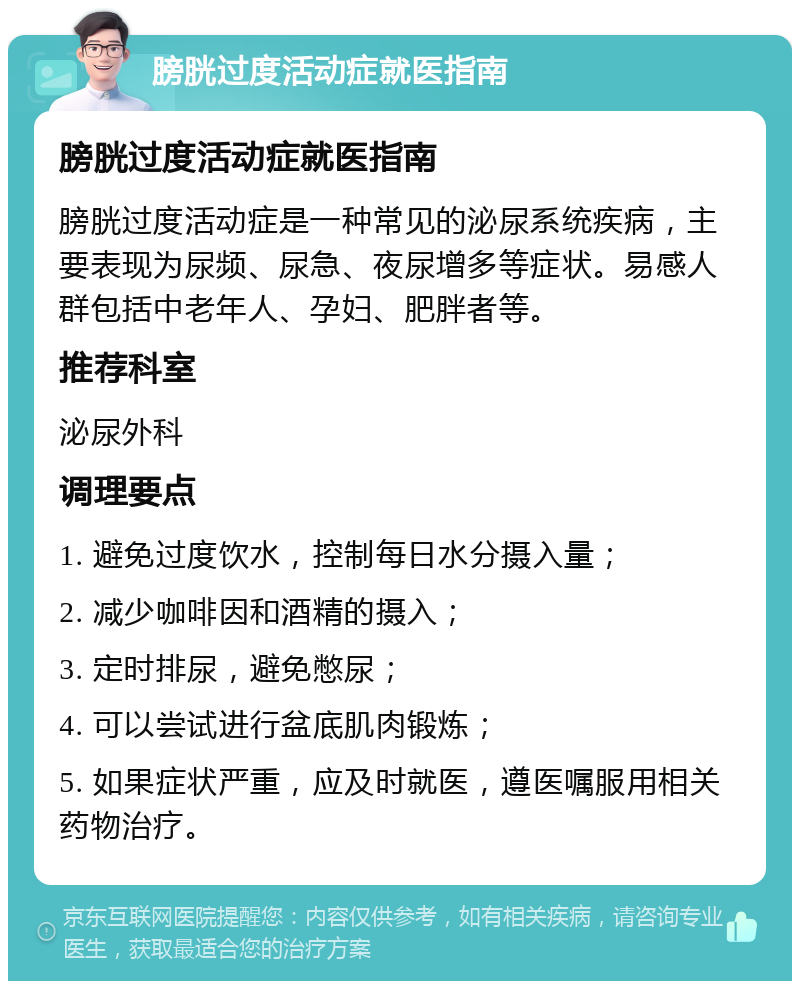 膀胱过度活动症就医指南 膀胱过度活动症就医指南 膀胱过度活动症是一种常见的泌尿系统疾病，主要表现为尿频、尿急、夜尿增多等症状。易感人群包括中老年人、孕妇、肥胖者等。 推荐科室 泌尿外科 调理要点 1. 避免过度饮水，控制每日水分摄入量； 2. 减少咖啡因和酒精的摄入； 3. 定时排尿，避免憋尿； 4. 可以尝试进行盆底肌肉锻炼； 5. 如果症状严重，应及时就医，遵医嘱服用相关药物治疗。