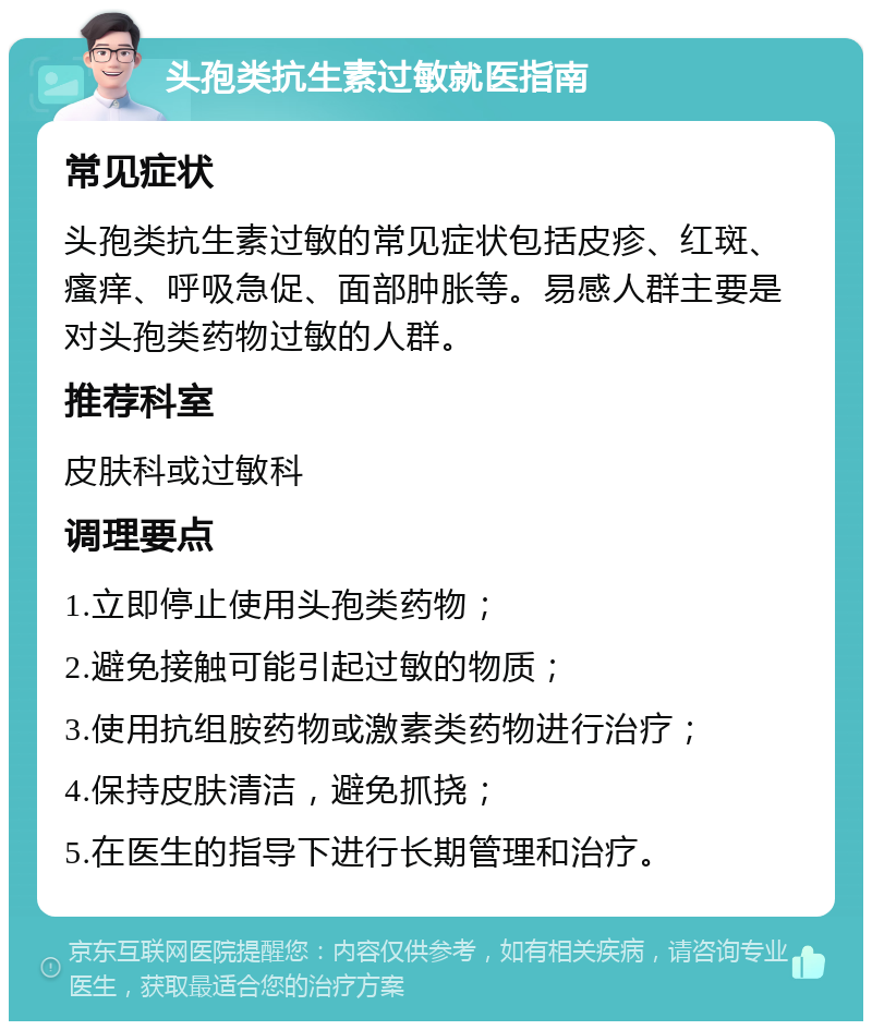 头孢类抗生素过敏就医指南 常见症状 头孢类抗生素过敏的常见症状包括皮疹、红斑、瘙痒、呼吸急促、面部肿胀等。易感人群主要是对头孢类药物过敏的人群。 推荐科室 皮肤科或过敏科 调理要点 1.立即停止使用头孢类药物； 2.避免接触可能引起过敏的物质； 3.使用抗组胺药物或激素类药物进行治疗； 4.保持皮肤清洁，避免抓挠； 5.在医生的指导下进行长期管理和治疗。