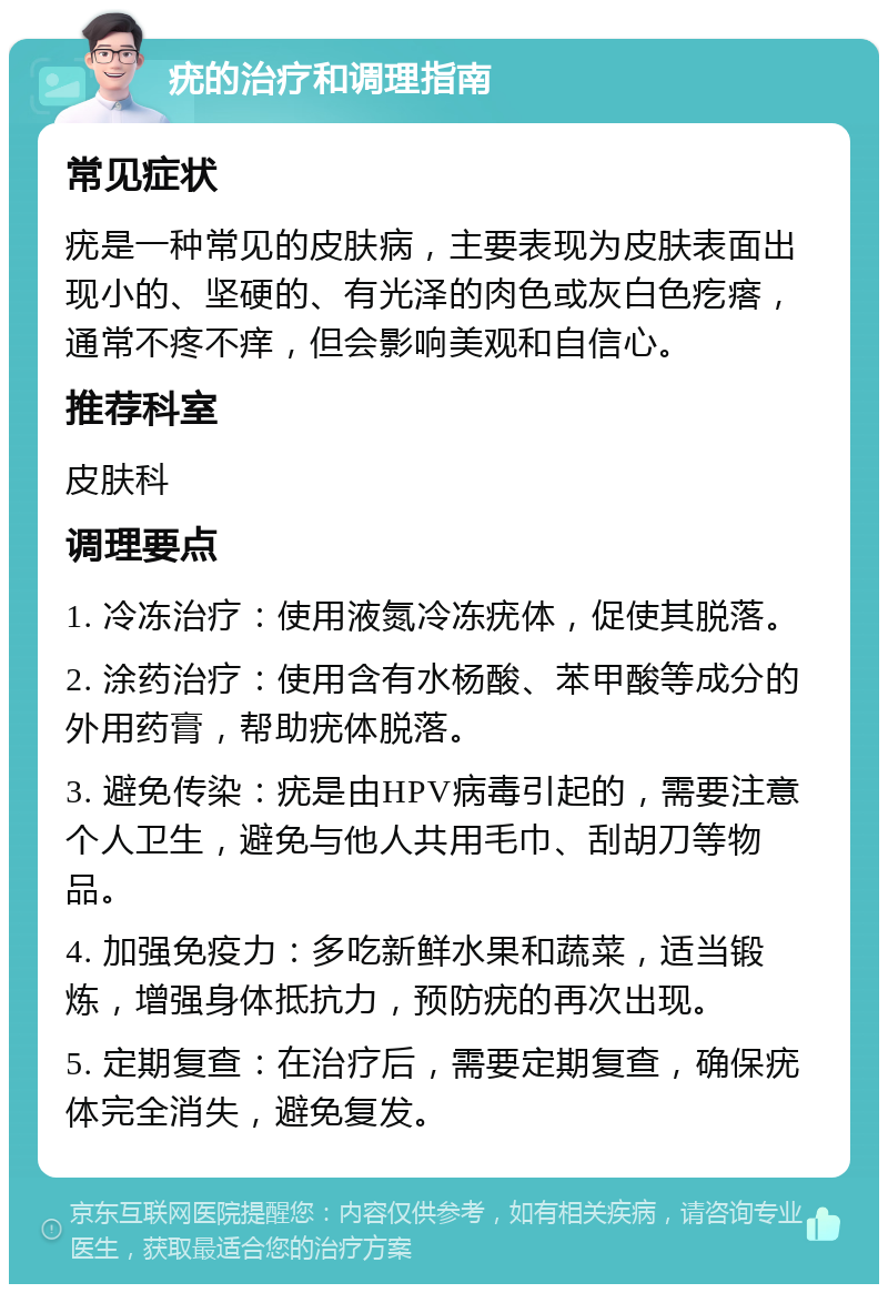 疣的治疗和调理指南 常见症状 疣是一种常见的皮肤病，主要表现为皮肤表面出现小的、坚硬的、有光泽的肉色或灰白色疙瘩，通常不疼不痒，但会影响美观和自信心。 推荐科室 皮肤科 调理要点 1. 冷冻治疗：使用液氮冷冻疣体，促使其脱落。 2. 涂药治疗：使用含有水杨酸、苯甲酸等成分的外用药膏，帮助疣体脱落。 3. 避免传染：疣是由HPV病毒引起的，需要注意个人卫生，避免与他人共用毛巾、刮胡刀等物品。 4. 加强免疫力：多吃新鲜水果和蔬菜，适当锻炼，增强身体抵抗力，预防疣的再次出现。 5. 定期复查：在治疗后，需要定期复查，确保疣体完全消失，避免复发。