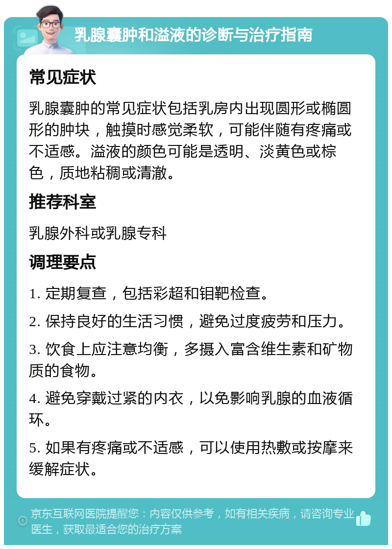 乳腺囊肿和溢液的诊断与治疗指南 常见症状 乳腺囊肿的常见症状包括乳房内出现圆形或椭圆形的肿块，触摸时感觉柔软，可能伴随有疼痛或不适感。溢液的颜色可能是透明、淡黄色或棕色，质地粘稠或清澈。 推荐科室 乳腺外科或乳腺专科 调理要点 1. 定期复查，包括彩超和钼靶检查。 2. 保持良好的生活习惯，避免过度疲劳和压力。 3. 饮食上应注意均衡，多摄入富含维生素和矿物质的食物。 4. 避免穿戴过紧的内衣，以免影响乳腺的血液循环。 5. 如果有疼痛或不适感，可以使用热敷或按摩来缓解症状。