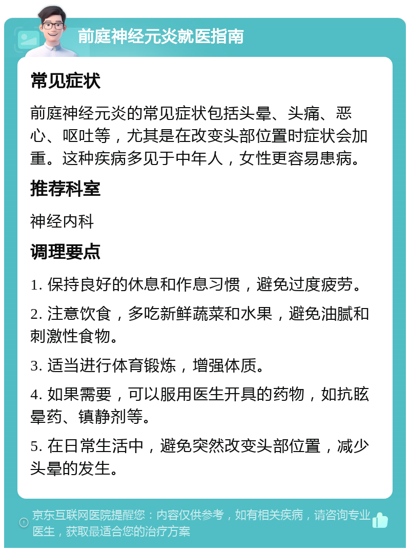 前庭神经元炎就医指南 常见症状 前庭神经元炎的常见症状包括头晕、头痛、恶心、呕吐等，尤其是在改变头部位置时症状会加重。这种疾病多见于中年人，女性更容易患病。 推荐科室 神经内科 调理要点 1. 保持良好的休息和作息习惯，避免过度疲劳。 2. 注意饮食，多吃新鲜蔬菜和水果，避免油腻和刺激性食物。 3. 适当进行体育锻炼，增强体质。 4. 如果需要，可以服用医生开具的药物，如抗眩晕药、镇静剂等。 5. 在日常生活中，避免突然改变头部位置，减少头晕的发生。