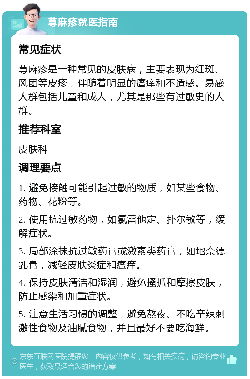 荨麻疹就医指南 常见症状 荨麻疹是一种常见的皮肤病，主要表现为红斑、风团等皮疹，伴随着明显的瘙痒和不适感。易感人群包括儿童和成人，尤其是那些有过敏史的人群。 推荐科室 皮肤科 调理要点 1. 避免接触可能引起过敏的物质，如某些食物、药物、花粉等。 2. 使用抗过敏药物，如氯雷他定、扑尔敏等，缓解症状。 3. 局部涂抹抗过敏药膏或激素类药膏，如地奈德乳膏，减轻皮肤炎症和瘙痒。 4. 保持皮肤清洁和湿润，避免搔抓和摩擦皮肤，防止感染和加重症状。 5. 注意生活习惯的调整，避免熬夜、不吃辛辣刺激性食物及油腻食物，并且最好不要吃海鲜。