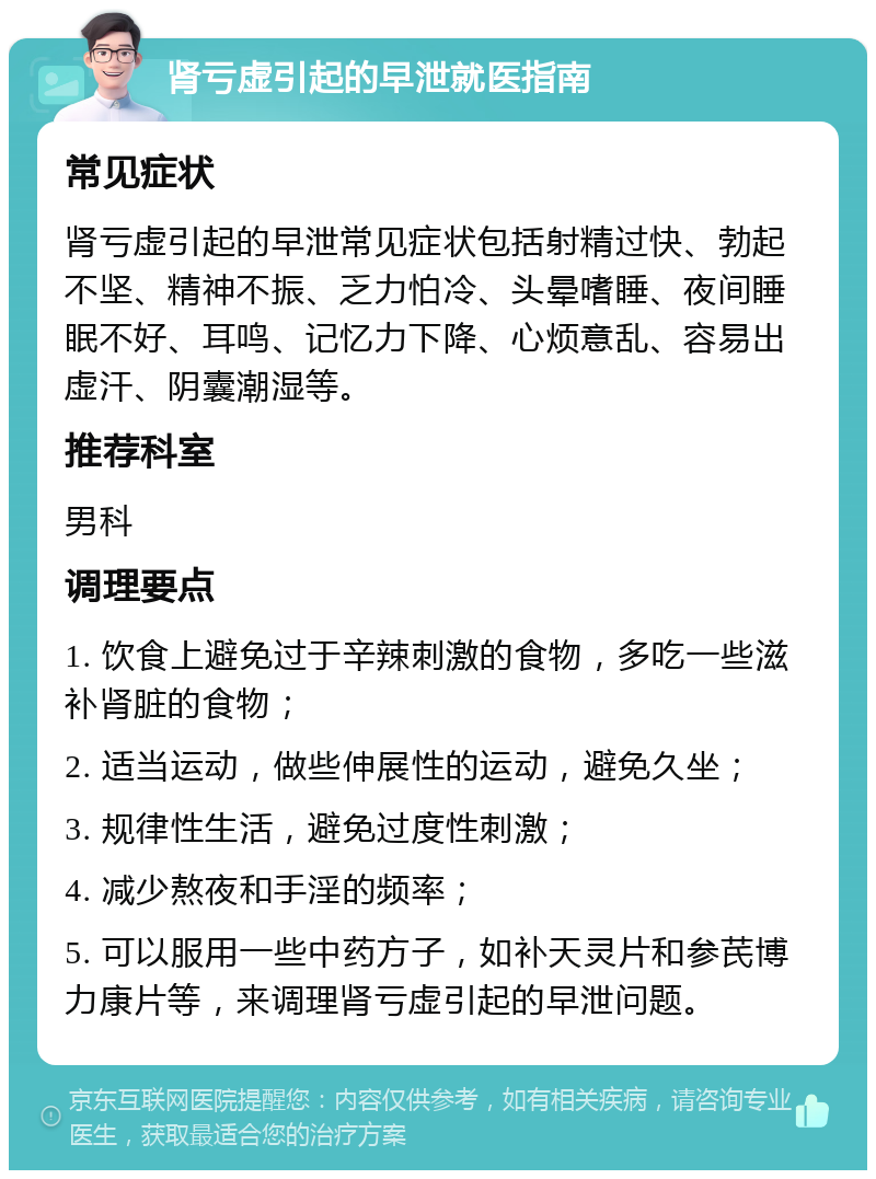 肾亏虚引起的早泄就医指南 常见症状 肾亏虚引起的早泄常见症状包括射精过快、勃起不坚、精神不振、乏力怕冷、头晕嗜睡、夜间睡眠不好、耳鸣、记忆力下降、心烦意乱、容易出虚汗、阴囊潮湿等。 推荐科室 男科 调理要点 1. 饮食上避免过于辛辣刺激的食物，多吃一些滋补肾脏的食物； 2. 适当运动，做些伸展性的运动，避免久坐； 3. 规律性生活，避免过度性刺激； 4. 减少熬夜和手淫的频率； 5. 可以服用一些中药方子，如补天灵片和参芪博力康片等，来调理肾亏虚引起的早泄问题。