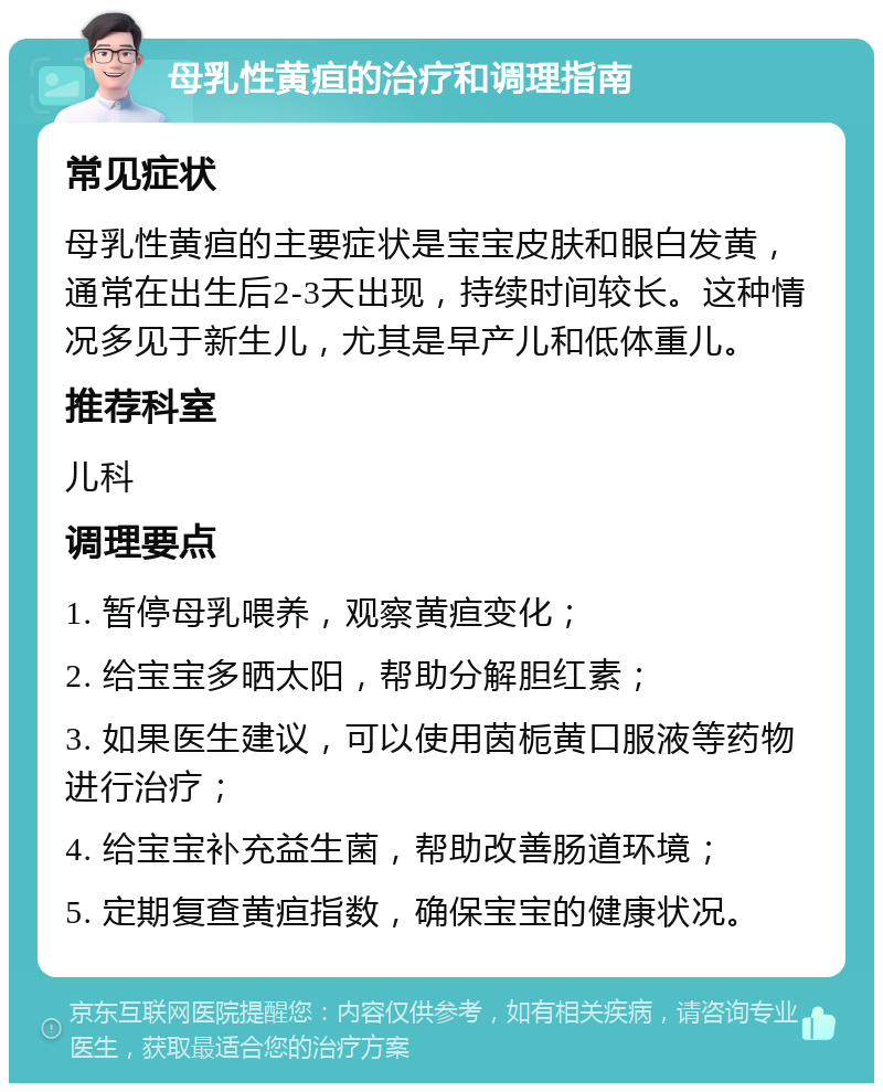 母乳性黄疸的治疗和调理指南 常见症状 母乳性黄疸的主要症状是宝宝皮肤和眼白发黄，通常在出生后2-3天出现，持续时间较长。这种情况多见于新生儿，尤其是早产儿和低体重儿。 推荐科室 儿科 调理要点 1. 暂停母乳喂养，观察黄疸变化； 2. 给宝宝多晒太阳，帮助分解胆红素； 3. 如果医生建议，可以使用茵栀黄口服液等药物进行治疗； 4. 给宝宝补充益生菌，帮助改善肠道环境； 5. 定期复查黄疸指数，确保宝宝的健康状况。