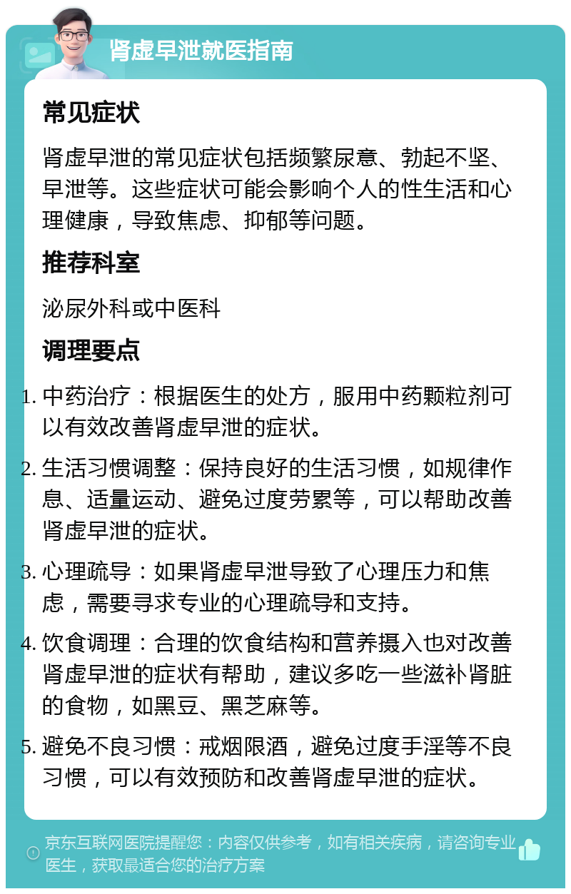 肾虚早泄就医指南 常见症状 肾虚早泄的常见症状包括频繁尿意、勃起不坚、早泄等。这些症状可能会影响个人的性生活和心理健康，导致焦虑、抑郁等问题。 推荐科室 泌尿外科或中医科 调理要点 中药治疗：根据医生的处方，服用中药颗粒剂可以有效改善肾虚早泄的症状。 生活习惯调整：保持良好的生活习惯，如规律作息、适量运动、避免过度劳累等，可以帮助改善肾虚早泄的症状。 心理疏导：如果肾虚早泄导致了心理压力和焦虑，需要寻求专业的心理疏导和支持。 饮食调理：合理的饮食结构和营养摄入也对改善肾虚早泄的症状有帮助，建议多吃一些滋补肾脏的食物，如黑豆、黑芝麻等。 避免不良习惯：戒烟限酒，避免过度手淫等不良习惯，可以有效预防和改善肾虚早泄的症状。