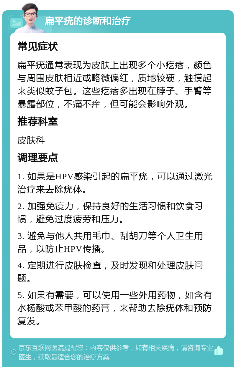 扁平疣的诊断和治疗 常见症状 扁平疣通常表现为皮肤上出现多个小疙瘩，颜色与周围皮肤相近或略微偏红，质地较硬，触摸起来类似蚊子包。这些疙瘩多出现在脖子、手臂等暴露部位，不痛不痒，但可能会影响外观。 推荐科室 皮肤科 调理要点 1. 如果是HPV感染引起的扁平疣，可以通过激光治疗来去除疣体。 2. 加强免疫力，保持良好的生活习惯和饮食习惯，避免过度疲劳和压力。 3. 避免与他人共用毛巾、刮胡刀等个人卫生用品，以防止HPV传播。 4. 定期进行皮肤检查，及时发现和处理皮肤问题。 5. 如果有需要，可以使用一些外用药物，如含有水杨酸或苯甲酸的药膏，来帮助去除疣体和预防复发。