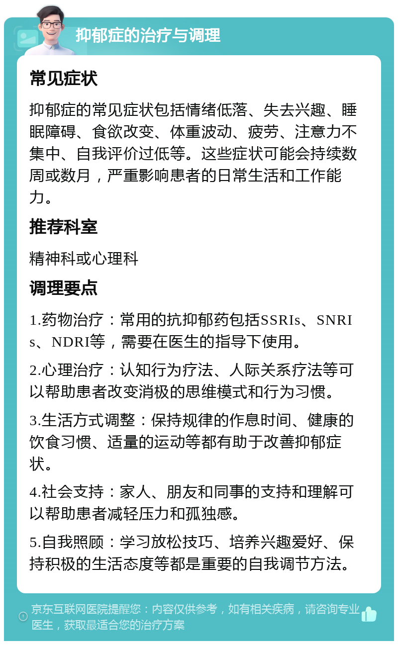 抑郁症的治疗与调理 常见症状 抑郁症的常见症状包括情绪低落、失去兴趣、睡眠障碍、食欲改变、体重波动、疲劳、注意力不集中、自我评价过低等。这些症状可能会持续数周或数月，严重影响患者的日常生活和工作能力。 推荐科室 精神科或心理科 调理要点 1.药物治疗：常用的抗抑郁药包括SSRIs、SNRIs、NDRI等，需要在医生的指导下使用。 2.心理治疗：认知行为疗法、人际关系疗法等可以帮助患者改变消极的思维模式和行为习惯。 3.生活方式调整：保持规律的作息时间、健康的饮食习惯、适量的运动等都有助于改善抑郁症状。 4.社会支持：家人、朋友和同事的支持和理解可以帮助患者减轻压力和孤独感。 5.自我照顾：学习放松技巧、培养兴趣爱好、保持积极的生活态度等都是重要的自我调节方法。