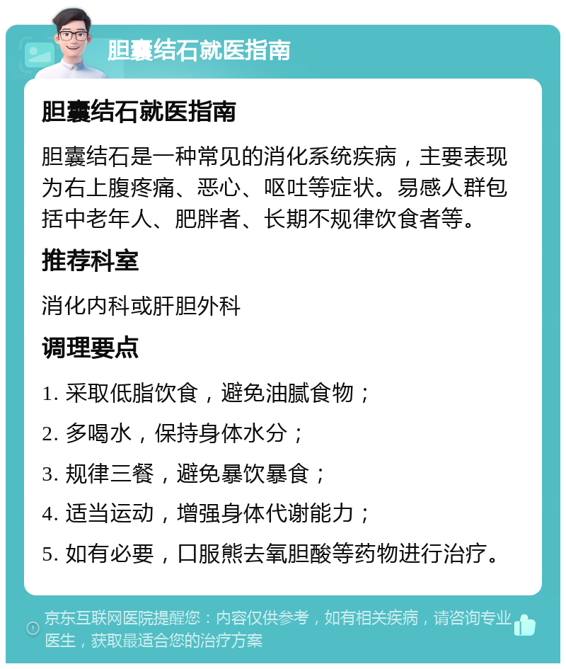 胆囊结石就医指南 胆囊结石就医指南 胆囊结石是一种常见的消化系统疾病，主要表现为右上腹疼痛、恶心、呕吐等症状。易感人群包括中老年人、肥胖者、长期不规律饮食者等。 推荐科室 消化内科或肝胆外科 调理要点 1. 采取低脂饮食，避免油腻食物； 2. 多喝水，保持身体水分； 3. 规律三餐，避免暴饮暴食； 4. 适当运动，增强身体代谢能力； 5. 如有必要，口服熊去氧胆酸等药物进行治疗。