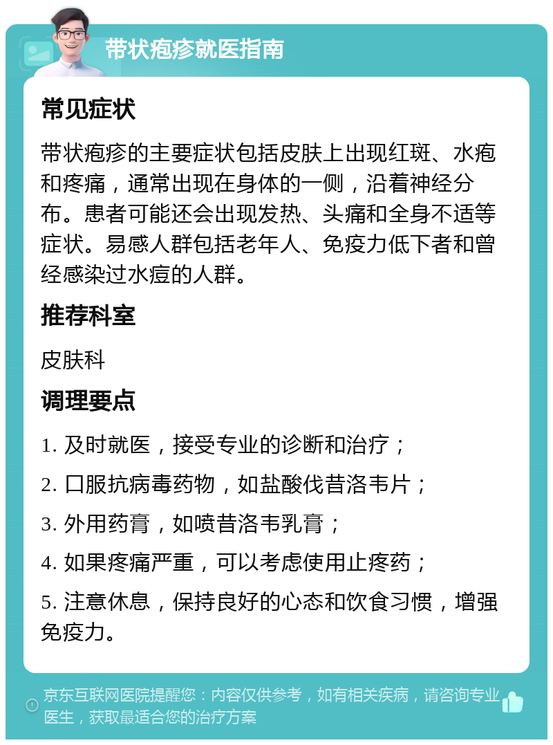 带状疱疹就医指南 常见症状 带状疱疹的主要症状包括皮肤上出现红斑、水疱和疼痛，通常出现在身体的一侧，沿着神经分布。患者可能还会出现发热、头痛和全身不适等症状。易感人群包括老年人、免疫力低下者和曾经感染过水痘的人群。 推荐科室 皮肤科 调理要点 1. 及时就医，接受专业的诊断和治疗； 2. 口服抗病毒药物，如盐酸伐昔洛韦片； 3. 外用药膏，如喷昔洛韦乳膏； 4. 如果疼痛严重，可以考虑使用止疼药； 5. 注意休息，保持良好的心态和饮食习惯，增强免疫力。