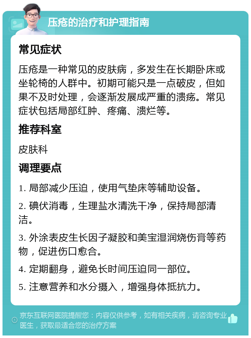 压疮的治疗和护理指南 常见症状 压疮是一种常见的皮肤病，多发生在长期卧床或坐轮椅的人群中。初期可能只是一点破皮，但如果不及时处理，会逐渐发展成严重的溃疡。常见症状包括局部红肿、疼痛、溃烂等。 推荐科室 皮肤科 调理要点 1. 局部减少压迫，使用气垫床等辅助设备。 2. 碘伏消毒，生理盐水清洗干净，保持局部清洁。 3. 外涂表皮生长因子凝胶和美宝湿润烧伤膏等药物，促进伤口愈合。 4. 定期翻身，避免长时间压迫同一部位。 5. 注意营养和水分摄入，增强身体抵抗力。