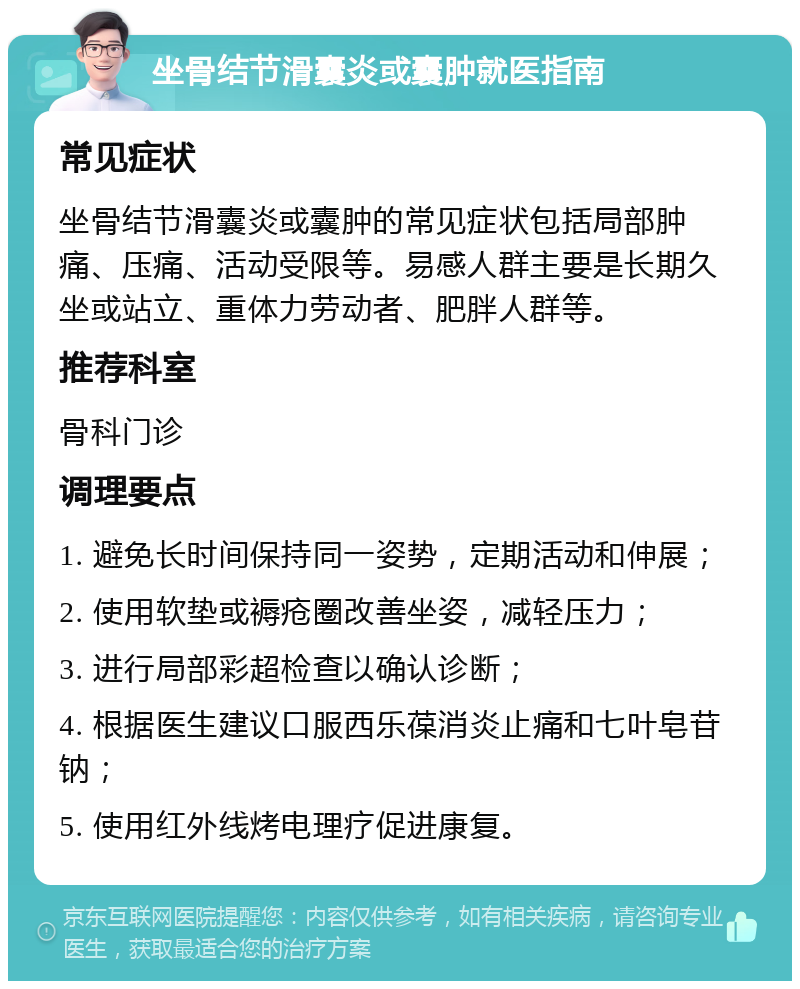 坐骨结节滑囊炎或囊肿就医指南 常见症状 坐骨结节滑囊炎或囊肿的常见症状包括局部肿痛、压痛、活动受限等。易感人群主要是长期久坐或站立、重体力劳动者、肥胖人群等。 推荐科室 骨科门诊 调理要点 1. 避免长时间保持同一姿势，定期活动和伸展； 2. 使用软垫或褥疮圈改善坐姿，减轻压力； 3. 进行局部彩超检查以确认诊断； 4. 根据医生建议口服西乐葆消炎止痛和七叶皂苷钠； 5. 使用红外线烤电理疗促进康复。