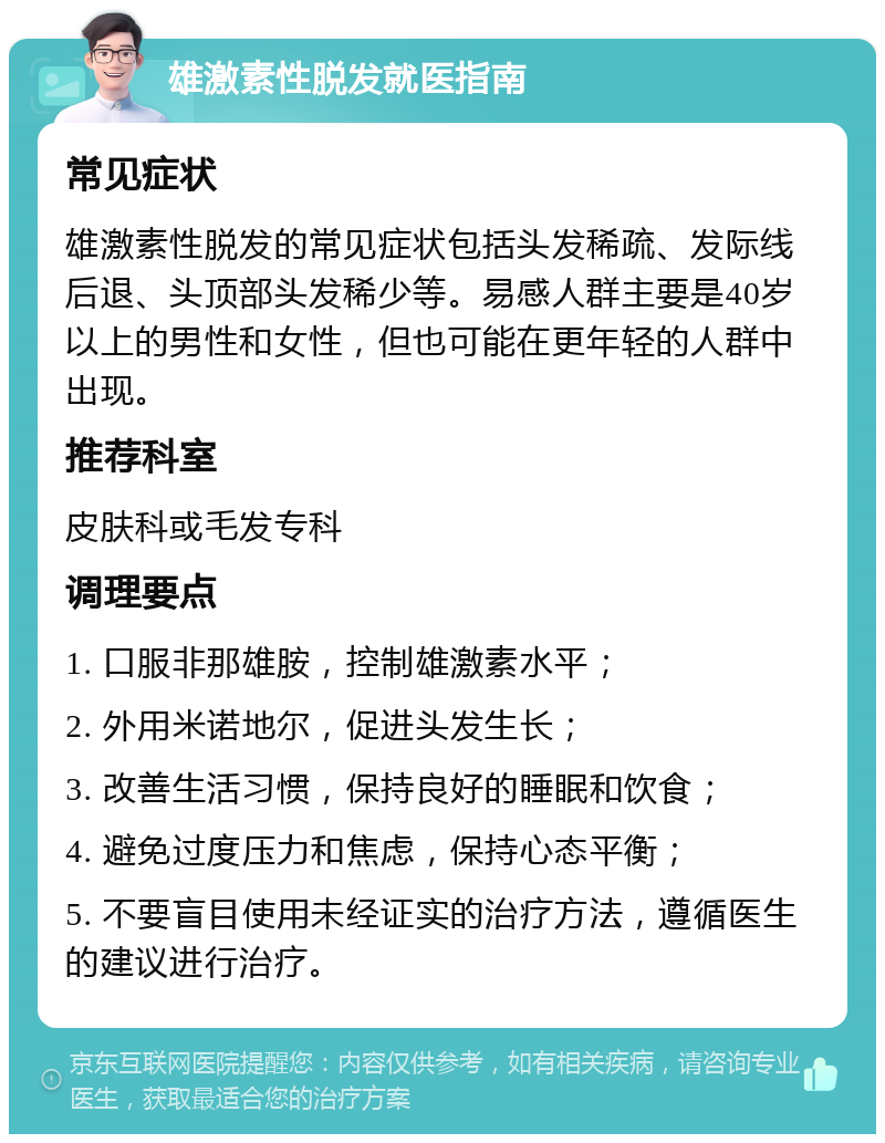 雄激素性脱发就医指南 常见症状 雄激素性脱发的常见症状包括头发稀疏、发际线后退、头顶部头发稀少等。易感人群主要是40岁以上的男性和女性，但也可能在更年轻的人群中出现。 推荐科室 皮肤科或毛发专科 调理要点 1. 口服非那雄胺，控制雄激素水平； 2. 外用米诺地尔，促进头发生长； 3. 改善生活习惯，保持良好的睡眠和饮食； 4. 避免过度压力和焦虑，保持心态平衡； 5. 不要盲目使用未经证实的治疗方法，遵循医生的建议进行治疗。