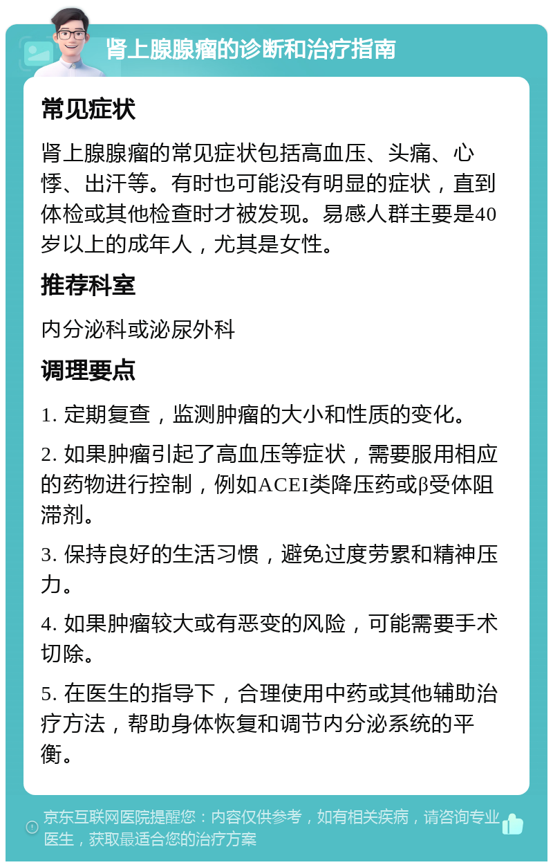 肾上腺腺瘤的诊断和治疗指南 常见症状 肾上腺腺瘤的常见症状包括高血压、头痛、心悸、出汗等。有时也可能没有明显的症状，直到体检或其他检查时才被发现。易感人群主要是40岁以上的成年人，尤其是女性。 推荐科室 内分泌科或泌尿外科 调理要点 1. 定期复查，监测肿瘤的大小和性质的变化。 2. 如果肿瘤引起了高血压等症状，需要服用相应的药物进行控制，例如ACEI类降压药或β受体阻滞剂。 3. 保持良好的生活习惯，避免过度劳累和精神压力。 4. 如果肿瘤较大或有恶变的风险，可能需要手术切除。 5. 在医生的指导下，合理使用中药或其他辅助治疗方法，帮助身体恢复和调节内分泌系统的平衡。