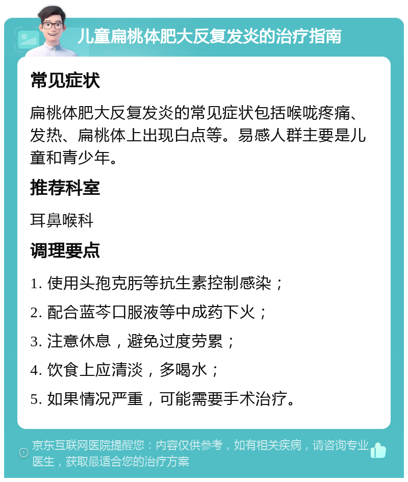 儿童扁桃体肥大反复发炎的治疗指南 常见症状 扁桃体肥大反复发炎的常见症状包括喉咙疼痛、发热、扁桃体上出现白点等。易感人群主要是儿童和青少年。 推荐科室 耳鼻喉科 调理要点 1. 使用头孢克肟等抗生素控制感染； 2. 配合蓝芩口服液等中成药下火； 3. 注意休息，避免过度劳累； 4. 饮食上应清淡，多喝水； 5. 如果情况严重，可能需要手术治疗。