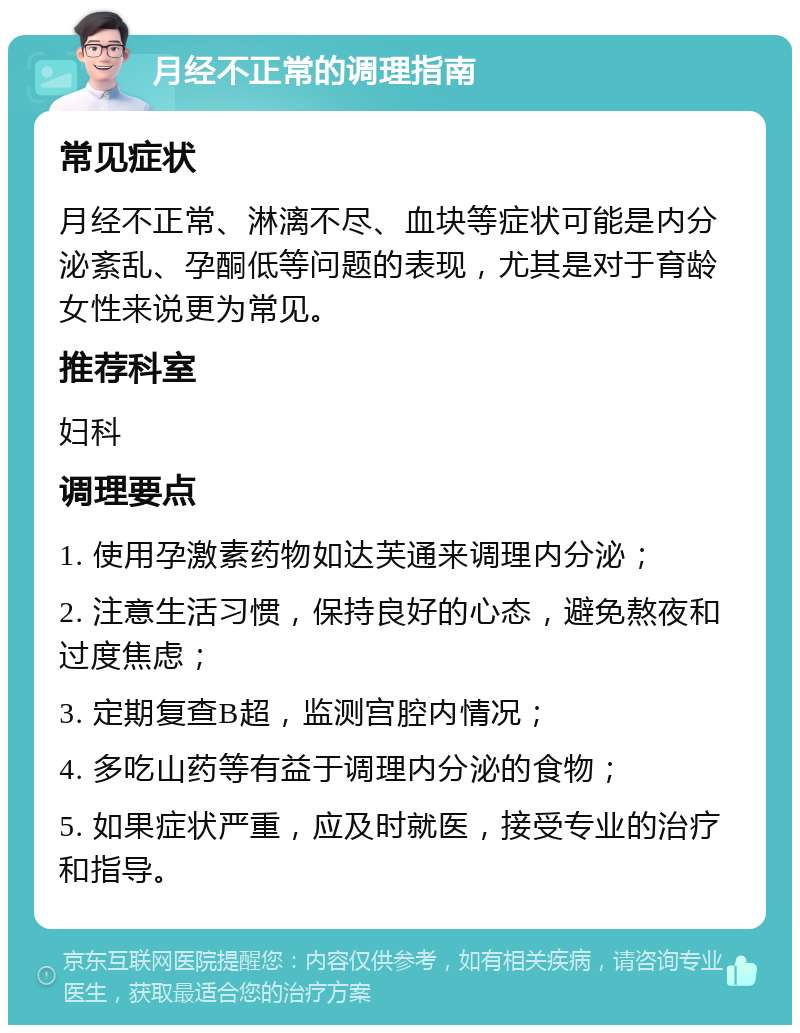 月经不正常的调理指南 常见症状 月经不正常、淋漓不尽、血块等症状可能是内分泌紊乱、孕酮低等问题的表现，尤其是对于育龄女性来说更为常见。 推荐科室 妇科 调理要点 1. 使用孕激素药物如达芙通来调理内分泌； 2. 注意生活习惯，保持良好的心态，避免熬夜和过度焦虑； 3. 定期复查B超，监测宫腔内情况； 4. 多吃山药等有益于调理内分泌的食物； 5. 如果症状严重，应及时就医，接受专业的治疗和指导。